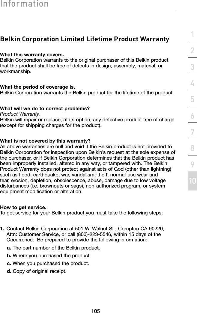 105section1052134567891011InformationBelkin Corporation Limited Lifetime Product WarrantyWhat this warranty covers. Belkin Corporation warrants to the original purchaser of this Belkin product that the product shall be free of defects in design, assembly, material, or workmanship. What the period of coverage is. Belkin Corporation warrants the Belkin product for the lifetime of the product.What will we do to correct problems?  Product Warranty. Belkin will repair or replace, at its option, any defective product free of charge (except for shipping charges for the product).  What is not covered by this warranty? All above warranties are null and void if the Belkin product is not provided to Belkin Corporation for inspection upon Belkin’s request at the sole expense of the purchaser, or if Belkin Corporation determines that the Belkin product has been improperly installed, altered in any way, or tampered with. The Belkin Product Warranty does not protect against acts of God (other than lightning) such as flood, earthquake, war, vandalism, theft, normal-use wear and tear, erosion, depletion, obsolescence, abuse, damage due to low voltage disturbances (i.e. brownouts or sags), non-authorized program, or system equipment modification or alteration.How to get service.    To get service for your Belkin product you must take the following steps:1.  Contact Belkin Corporation at 501 W. Walnut St., Compton CA 90220,    Attn: Customer Service, or call (800)-223-5546, within 15 days of the    Occurrence.  Be prepared to provide the following information:a. The part number of the Belkin product.b. Where you purchased the product.c. When you purchased the product.d. Copy of original receipt.