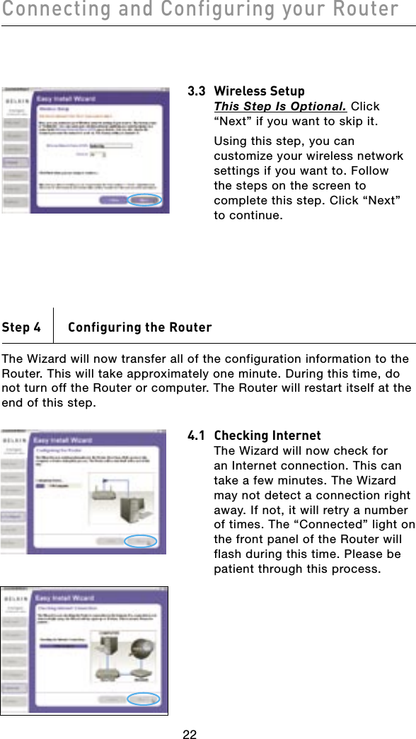 Connecting and Configuring your Router232223223.3  Wireless Setup This Step Is Optional. Click “Next” if you want to skip it.  Using this step, you can customize your wireless network settings if you want to. Follow the steps on the screen to complete this step. Click “Next” to continue.Step 4    Configuring the RouterThe Wizard will now transfer all of the configuration information to the Router. This will take approximately one minute. During this time, do not turn off the Router or computer. The Router will restart itself at the end of this step.4.1  Checking Internet  The Wizard will now check for an Internet connection. This can take a few minutes. The Wizard may not detect a connection right away. If not, it will retry a number of times. The “Connected” light on the front panel of the Router will flash during this time. Please be patient through this process.