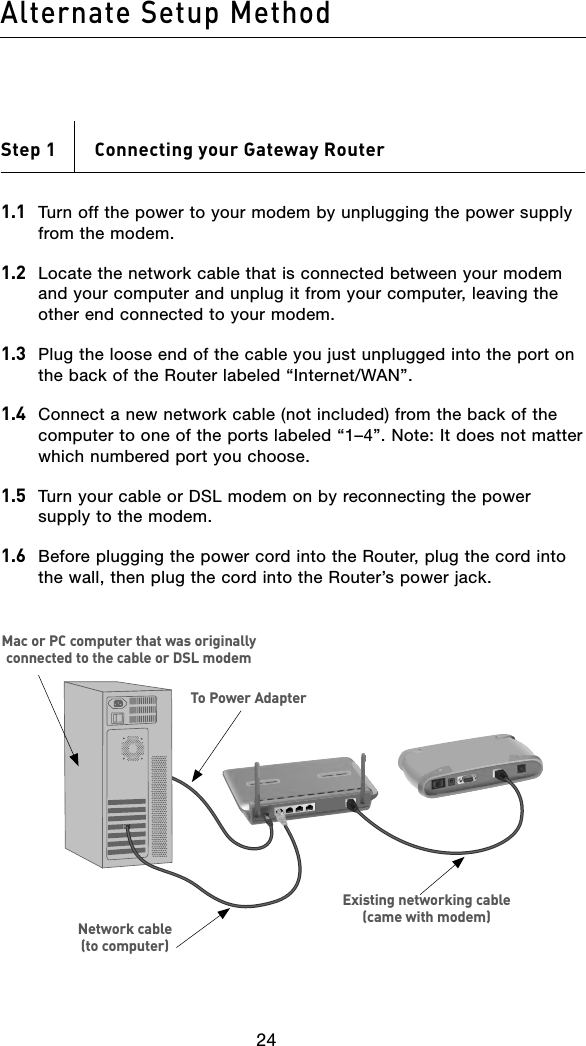 Alternate Setup Method25242524Step 1    Connecting your Gateway Router1.1  Turn off the power to your modem by unplugging the power supply from the modem.1.2   Locate the network cable that is connected between your modem and your computer and unplug it from your computer, leaving the other end connected to your modem.1.3   Plug the loose end of the cable you just unplugged into the port on the back of the Router labeled “Internet/WAN”.1.4  Connect a new network cable (not included) from the back of the computer to one of the ports labeled “1–4”. Note: It does not matter which numbered port you choose.1.5  Turn your cable or DSL modem on by reconnecting the power supply to the modem.1.6  Before plugging the power cord into the Router, plug the cord into the wall, then plug the cord into the Router’s power jack.To Power AdapterMac or PC computer that was originally connected to the cable or DSL modemNetwork cable  (to computer)Existing networking cable (came with modem)