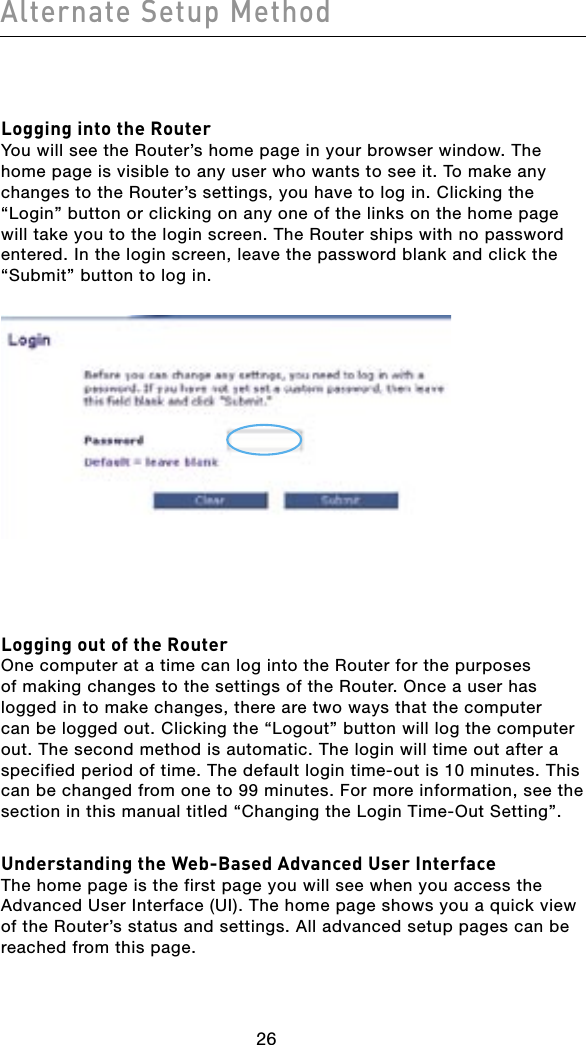 Alternate Setup Method27262726Logging into the RouterYou will see the Router’s home page in your browser window. The home page is visible to any user who wants to see it. To make any changes to the Router’s settings, you have to log in. Clicking the “Login” button or clicking on any one of the links on the home page will take you to the login screen. The Router ships with no password entered. In the login screen, leave the password blank and click the “Submit” button to log in.Logging out of the RouterOne computer at a time can log into the Router for the purposes of making changes to the settings of the Router. Once a user has logged in to make changes, there are two ways that the computer can be logged out. Clicking the “Logout” button will log the computer out. The second method is automatic. The login will time out after a specified period of time. The default login time-out is 10 minutes. This can be changed from one to 99 minutes. For more information, see the section in this manual titled “Changing the Login Time-Out Setting”.Understanding the Web-Based Advanced User InterfaceThe home page is the first page you will see when you access the Advanced User Interface (UI). The home page shows you a quick view of the Router’s status and settings. All advanced setup pages can be reached from this page.