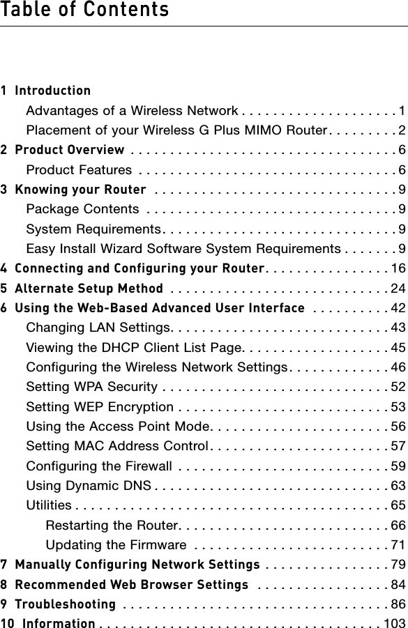 Table of Contents1  IntroductionAdvantages of a Wireless Network . . . . . . . . . . . . . . . . . . . . 1Placement of your Wireless G Plus MIMO Router . . . . . . . . . 22  Product Overview  . . . . . . . . . . . . . . . . . . . . . . . . . . . . . . . . . . 6Product Features  . . . . . . . . . . . . . . . . . . . . . . . . . . . . . . . . . 63  Knowing your Router  . . . . . . . . . . . . . . . . . . . . . . . . . . . . . . . 9Package Contents  . . . . . . . . . . . . . . . . . . . . . . . . . . . . . . . . 9System Requirements. . . . . . . . . . . . . . . . . . . . . . . . . . . . . . 9Easy Install Wizard Software System Requirements . . . . . . . 94  Connecting and Configuring your Router. . . . . . . . . . . . . . . . 165  Alternate Setup Method  . . . . . . . . . . . . . . . . . . . . . . . . . . . . 246  Using the Web-Based Advanced User Interface   . . . . . . . . . . 42Changing LAN Settings. . . . . . . . . . . . . . . . . . . . . . . . . . . . 43Viewing the DHCP Client List Page. . . . . . . . . . . . . . . . . . . 45 Configuring the Wireless Network Settings. . . . . . . . . . . . . 46Setting WPA Security  . . . . . . . . . . . . . . . . . . . . . . . . . . . . . 52Setting WEP Encryption  . . . . . . . . . . . . . . . . . . . . . . . . . . . 53Using the Access Point Mode. . . . . . . . . . . . . . . . . . . . . . . 56Setting MAC Address Control. . . . . . . . . . . . . . . . . . . . . . . 57Configuring the Firewall  . . . . . . . . . . . . . . . . . . . . . . . . . . . 59Using Dynamic DNS . . . . . . . . . . . . . . . . . . . . . . . . . . . . . . 63Utilities . . . . . . . . . . . . . . . . . . . . . . . . . . . . . . . . . . . . . . . . 65  Restarting the Router. . . . . . . . . . . . . . . . . . . . . . . . . . . 66  Updating the Firmware  . . . . . . . . . . . . . . . . . . . . . . . . . 717  Manually Configuring Network Settings  . . . . . . . . . . . . . . . . 798  Recommended Web Browser Settings   . . . . . . . . . . . . . . . . . 849  Troubleshooting  . . . . . . . . . . . . . . . . . . . . . . . . . . . . . . . . . . 8610  Information . . . . . . . . . . . . . . . . . . . . . . . . . . . . . . . . . . . . 103Table of Contents