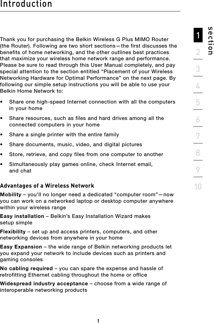 21345678910sectionIntroductionThank you for purchasing the Belkin Wireless G Plus MIMO Router (the Router). Following are two short sections—the first discusses the benefits of home networking, and the other outlines best practices that maximize your wireless home network range and performance. Please be sure to read through this User Manual completely, and pay special attention to the section entitled “Placement of your Wireless Networking Hardware for Optimal Performance” on the next page. By following our simple setup instructions you will be able to use your Belkin Home Network to: •  Share one high-speed Internet connection with all the computers in your home•  Share resources, such as files and hard drives among all the connected computers in your home•  Share a single printer with the entire family•  Share documents, music, video, and digital pictures•  Store, retrieve, and copy files from one computer to another•  Simultaneously play games online, check Internet email,  and chatAdvantages of a Wireless NetworkMobility – you’ll no longer need a dedicated “computer room”—now you can work on a networked laptop or desktop computer anywhere within your wireless rangeEasy installation – Belkin’s Easy Installation Wizard makes  setup simpleFlexibility – set up and access printers, computers, and other networking devices from anywhere in your homeEasy Expansion – the wide range of Belkin networking products let you expand your network to include devices such as printers and gaming consolesNo cabling required – you can spare the expense and hassle of retrofitting Ethernet cabling throughout the home or officeWidespread industry acceptance – choose from a wide range of interoperable networking products1