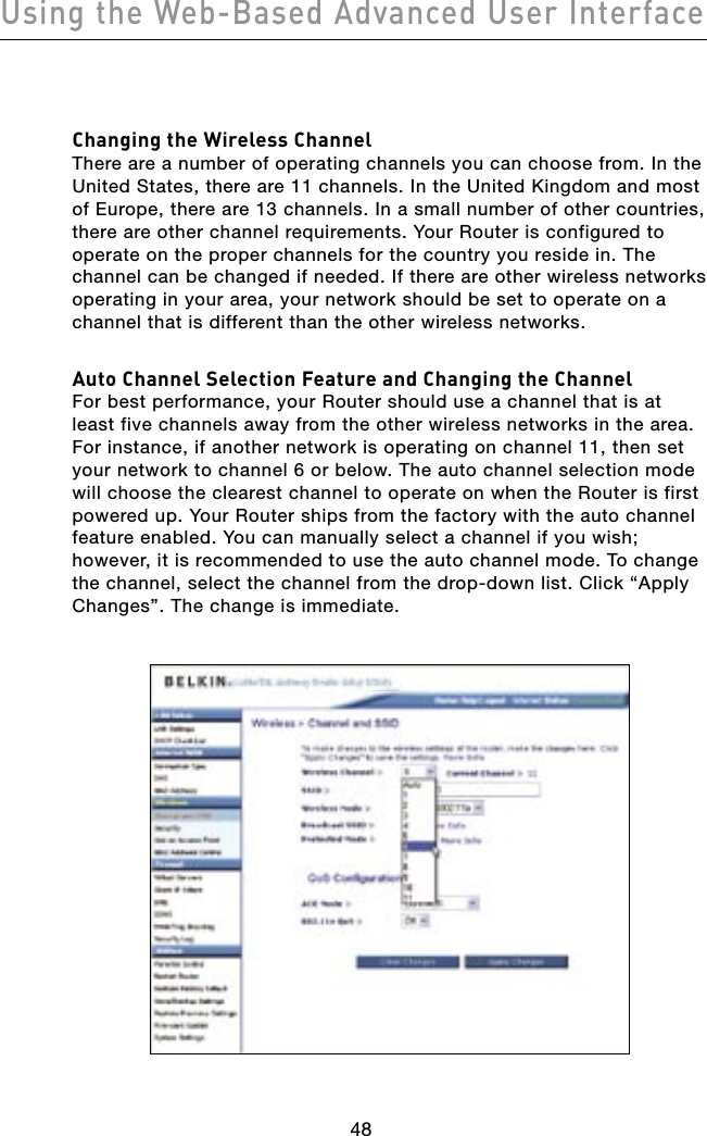 Using the Web-Based Advanced User Interface49484948Changing the Wireless ChannelThere are a number of operating channels you can choose from. In the United States, there are 11 channels. In the United Kingdom and most of Europe, there are 13 channels. In a small number of other countries, there are other channel requirements. Your Router is configured to operate on the proper channels for the country you reside in. The channel can be changed if needed. If there are other wireless networks operating in your area, your network should be set to operate on a channel that is different than the other wireless networks.Auto Channel Selection Feature and Changing the ChannelFor best performance, your Router should use a channel that is at least five channels away from the other wireless networks in the area. For instance, if another network is operating on channel 11, then set your network to channel 6 or below. The auto channel selection mode will choose the clearest channel to operate on when the Router is first powered up. Your Router ships from the factory with the auto channel feature enabled. You can manually select a channel if you wish; however, it is recommended to use the auto channel mode. To change the channel, select the channel from the drop-down list. Click “Apply Changes”. The change is immediate.