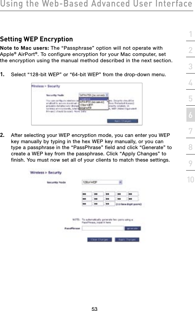 5352535221345678910sectionUsing the Web-Based Advanced User InterfaceSetting WEP EncryptionNote to Mac users: The “Passphrase” option will not operate with Apple® AirPort®. To configure encryption for your Mac computer, set the encryption using the manual method described in the next section.1.  Select “128-bit WEP” or “64-bit WEP” from the drop-down menu.2.  After selecting your WEP encryption mode, you can enter you WEP key manually by typing in the hex WEP key manually, or you can type a passphrase in the “PassPhrase” field and click “Generate” to create a WEP key from the passphrase. Click “Apply Changes” to finish. You must now set all of your clients to match these settings.