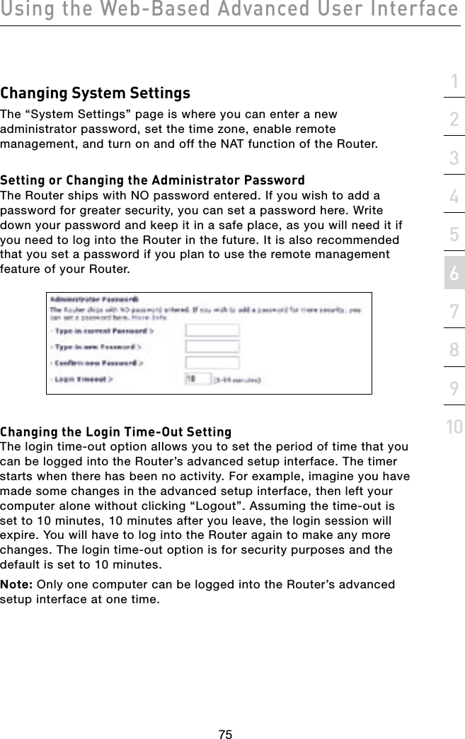 7574757421345678910sectionUsing the Web-Based Advanced User InterfaceChanging System SettingsThe “System Settings” page is where you can enter a new administrator password, set the time zone, enable remote management, and turn on and off the NAT function of the Router.Setting or Changing the Administrator PasswordThe Router ships with NO password entered. If you wish to add a password for greater security, you can set a password here. Write down your password and keep it in a safe place, as you will need it if you need to log into the Router in the future. It is also recommended that you set a password if you plan to use the remote management feature of your Router. Changing the Login Time-Out SettingThe login time-out option allows you to set the period of time that you can be logged into the Router’s advanced setup interface. The timer starts when there has been no activity. For example, imagine you have made some changes in the advanced setup interface, then left your computer alone without clicking “Logout”. Assuming the time-out is set to 10 minutes, 10 minutes after you leave, the login session will expire. You will have to log into the Router again to make any more changes. The login time-out option is for security purposes and the default is set to 10 minutes.Note: Only one computer can be logged into the Router’s advanced setup interface at one time.