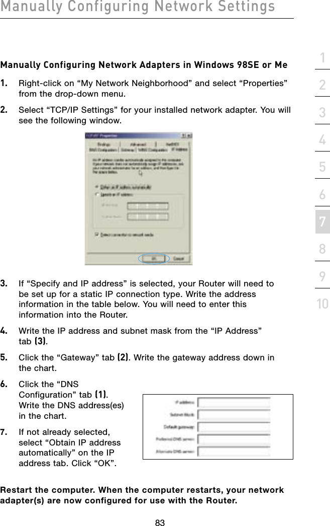 8382838221345678910sectionManually Configuring Network SettingsManually Configuring Network Adapters in Windows 98SE or Me1.   Right-click on “My Network Neighborhood” and select “Properties” from the drop-down menu.2.   Select “TCP/IP Settings” for your installed network adapter. You will see the following window.3.   If “Specify and IP address” is selected, your Router will need to  be set up for a static IP connection type. Write the address information in the table below. You will need to enter this information into the Router.4.   Write the IP address and subnet mask from the “IP Address”  tab (3).5.   Click the “Gateway” tab (2). Write the gateway address down in  the chart.6.   Click the “DNS Configuration” tab (1). Write the DNS address(es) in the chart.7.   If not already selected, select “Obtain IP address automatically” on the IP address tab. Click “OK”.Restart the computer. When the computer restarts, your network adapter(s) are now configured for use with the Router.