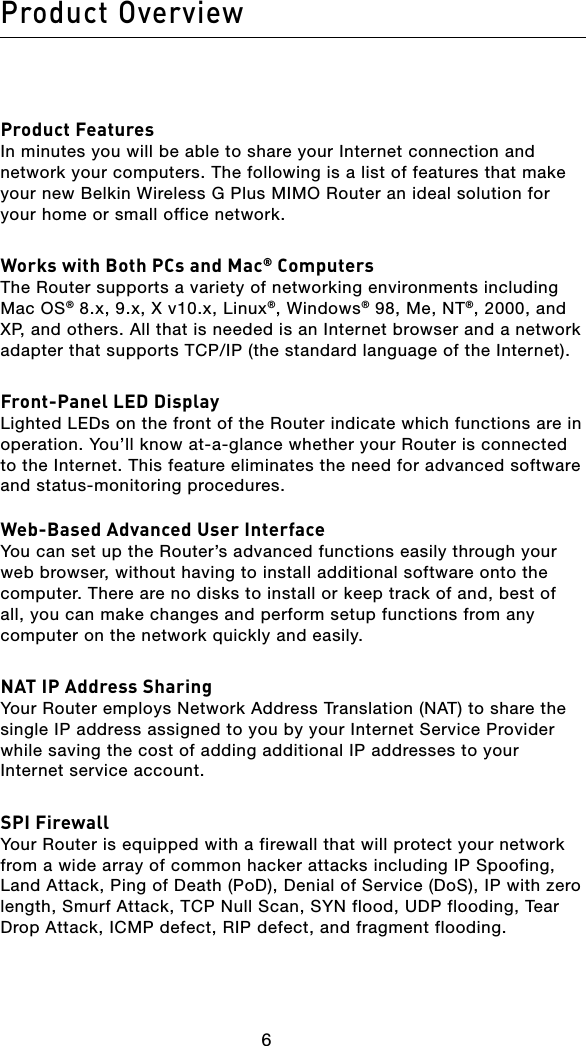 Product Overview7676Product FeaturesIn minutes you will be able to share your Internet connection and network your computers. The following is a list of features that make your new Belkin Wireless G Plus MIMO Router an ideal solution for your home or small office network.Works with Both PCs and Mac® ComputersThe Router supports a variety of networking environments including Mac OS® 8.x, 9.x, X v10.x, Linux®, Windows® 98, Me, NT®, 2000, and XP, and others. All that is needed is an Internet browser and a network adapter that supports TCP/IP (the standard language of the Internet).Front-Panel LED Display Lighted LEDs on the front of the Router indicate which functions are in operation. You’ll know at-a-glance whether your Router is connected to the Internet. This feature eliminates the need for advanced software and status-monitoring procedures.Web-Based Advanced User InterfaceYou can set up the Router’s advanced functions easily through your web browser, without having to install additional software onto the computer. There are no disks to install or keep track of and, best of all, you can make changes and perform setup functions from any computer on the network quickly and easily.NAT IP Address SharingYour Router employs Network Address Translation (NAT) to share the single IP address assigned to you by your Internet Service Provider  while saving the cost of adding additional IP addresses to your Internet service account.SPI FirewallYour Router is equipped with a firewall that will protect your network from a wide array of common hacker attacks including IP Spoofing, Land Attack, Ping of Death (PoD), Denial of Service (DoS), IP with zero length, Smurf Attack, TCP Null Scan, SYN flood, UDP flooding, Tear Drop Attack, ICMP defect, RIP defect, and fragment flooding.