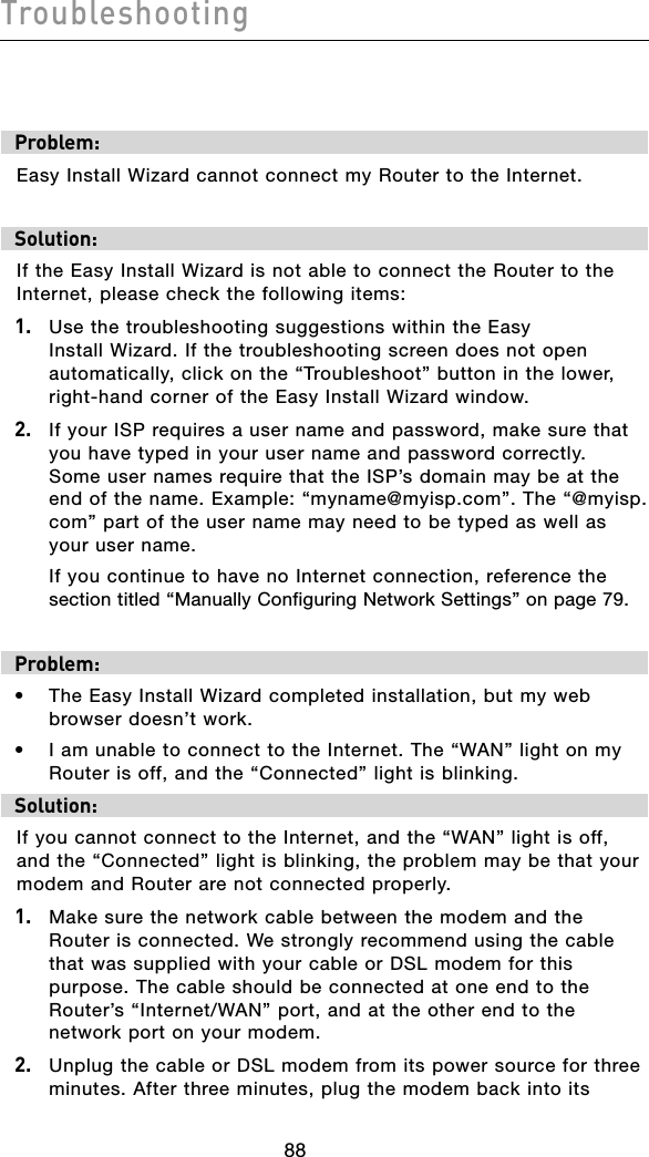 Troubleshooting89888988Problem:Easy Install Wizard cannot connect my Router to the Internet.Solution:If the Easy Install Wizard is not able to connect the Router to the Internet, please check the following items:1.   Use the troubleshooting suggestions within the Easy Install Wizard. If the troubleshooting screen does not open automatically, click on the “Troubleshoot” button in the lower, right-hand corner of the Easy Install Wizard window.2.   If your ISP requires a user name and password, make sure that you have typed in your user name and password correctly.  Some user names require that the ISP’s domain may be at the end of the name. Example: “myname@myisp.com”. The “@myisp.com” part of the user name may need to be typed as well as your user name.   If you continue to have no Internet connection, reference the section titled “Manually Configuring Network Settings” on page 79.Problem:•  The Easy Install Wizard completed installation, but my web browser doesn’t work.•  I am unable to connect to the Internet. The “WAN” light on my Router is off, and the “Connected” light is blinking. Solution:If you cannot connect to the Internet, and the “WAN” light is off, and the “Connected” light is blinking, the problem may be that your modem and Router are not connected properly.1.   Make sure the network cable between the modem and the Router is connected. We strongly recommend using the cable that was supplied with your cable or DSL modem for this purpose. The cable should be connected at one end to the Router’s “Internet/WAN” port, and at the other end to the network port on your modem. 2.   Unplug the cable or DSL modem from its power source for three minutes. After three minutes, plug the modem back into its 