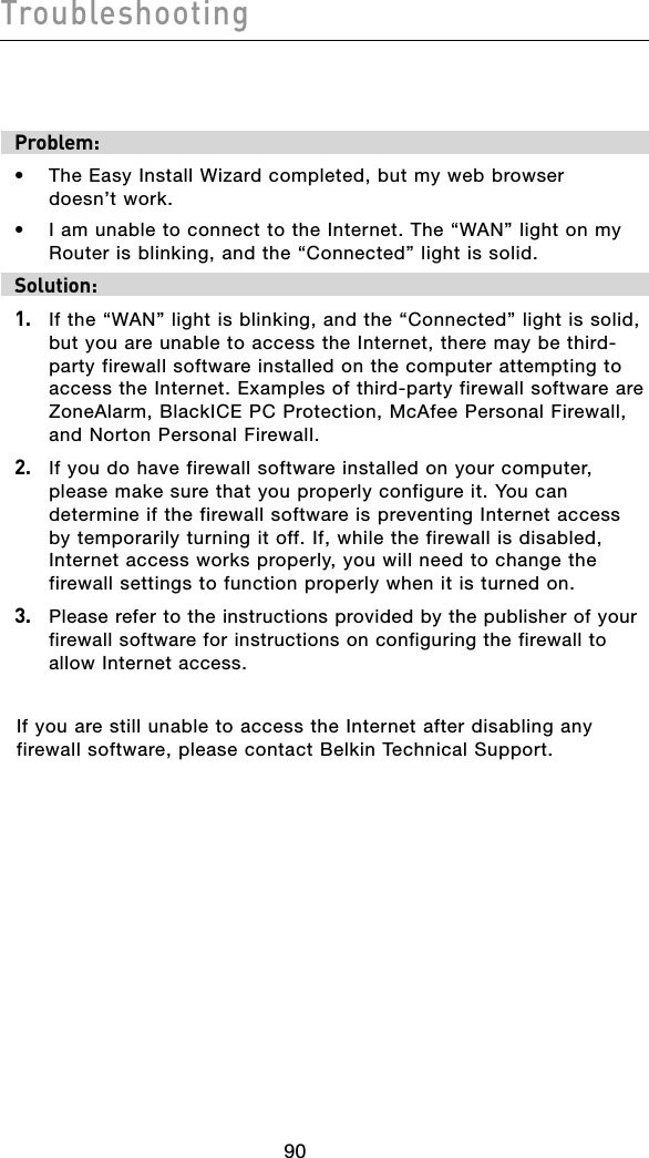 Troubleshooting91909190Problem:•  The Easy Install Wizard completed, but my web browser  doesn’t work.•  I am unable to connect to the Internet. The “WAN” light on my Router is blinking, and the “Connected” light is solid.Solution: 1.   If the “WAN” light is blinking, and the “Connected” light is solid, but you are unable to access the Internet, there may be third-party firewall software installed on the computer attempting to access the Internet. Examples of third-party firewall software are ZoneAlarm, BlackICE PC Protection, McAfee Personal Firewall, and Norton Personal Firewall. 2.   If you do have firewall software installed on your computer, please make sure that you properly configure it. You can determine if the firewall software is preventing Internet access by temporarily turning it off. If, while the firewall is disabled, Internet access works properly, you will need to change the firewall settings to function properly when it is turned on.3.   Please refer to the instructions provided by the publisher of your firewall software for instructions on configuring the firewall to allow Internet access.If you are still unable to access the Internet after disabling any firewall software, please contact Belkin Technical Support.