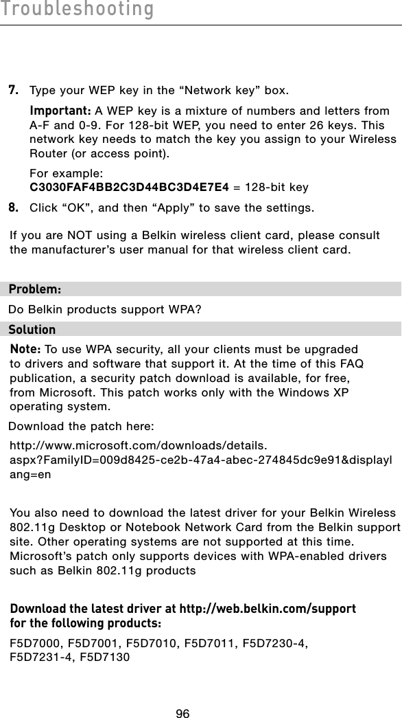 Troubleshooting979697967.  Type your WEP key in the “Network key” box.  Important: A WEP key is a mixture of numbers and letters from A-F and 0-9. For 128-bit WEP, you need to enter 26 keys. This network key needs to match the key you assign to your Wireless Router (or access point).  For example:  C3030FAF4BB2C3D44BC3D4E7E4 = 128-bit key8.   Click “OK”, and then “Apply” to save the settings.If you are NOT using a Belkin wireless client card, please consult the manufacturer’s user manual for that wireless client card.Problem:Do Belkin products support WPA?Solution Note: To use WPA security, all your clients must be upgraded to drivers and software that support it. At the time of this FAQ publication, a security patch download is available, for free,  from Microsoft. This patch works only with the Windows XP operating system.  Download the patch here:http://www.microsoft.com/downloads/details.aspx?FamilyID=009d8425-ce2b-47a4-abec-274845dc9e91&amp;displaylang=enYou also need to download the latest driver for your Belkin Wireless 802.11g Desktop or Notebook Network Card from the Belkin support site. Other operating systems are not supported at this time. Microsoft’s patch only supports devices with WPA-enabled drivers such as Belkin 802.11g productsDownload the latest driver at http://web.belkin.com/support  for the following products:F5D7000, F5D7001, F5D7010, F5D7011, F5D7230-4,  F5D7231-4, F5D7130