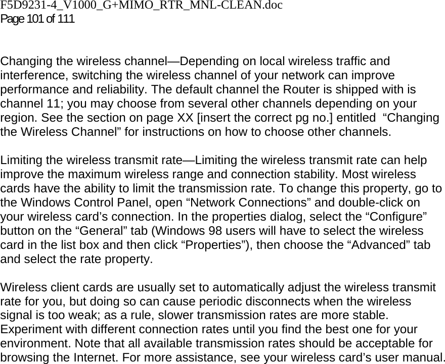 F5D9231-4_V1000_G+MIMO_RTR_MNL-CLEAN.doc  Page 101 of 111    Changing the wireless channel—Depending on local wireless traffic and interference, switching the wireless channel of your network can improve performance and reliability. The default channel the Router is shipped with is channel 11; you may choose from several other channels depending on your region. See the section on page XX [insert the correct pg no.] entitled  “Changing the Wireless Channel” for instructions on how to choose other channels.   Limiting the wireless transmit rate—Limiting the wireless transmit rate can help improve the maximum wireless range and connection stability. Most wireless cards have the ability to limit the transmission rate. To change this property, go to the Windows Control Panel, open “Network Connections” and double-click on your wireless card’s connection. In the properties dialog, select the “Configure” button on the “General” tab (Windows 98 users will have to select the wireless card in the list box and then click “Properties”), then choose the “Advanced” tab and select the rate property.   Wireless client cards are usually set to automatically adjust the wireless transmit rate for you, but doing so can cause periodic disconnects when the wireless signal is too weak; as a rule, slower transmission rates are more stable. Experiment with different connection rates until you find the best one for your environment. Note that all available transmission rates should be acceptable for browsing the Internet. For more assistance, see your wireless card’s user manual.    