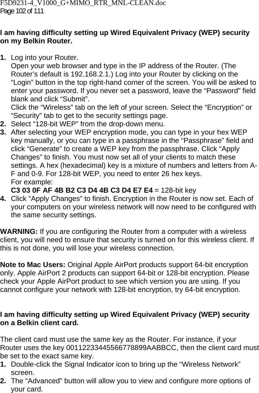 F5D9231-4_V1000_G+MIMO_RTR_MNL-CLEAN.doc Page 102 of 111  I am having difficulty setting up Wired Equivalent Privacy (WEP) security on my Belkin Router.  1.  Log into your Router.  Open your web browser and type in the IP address of the Router. (The Router’s default is 192.168.2.1.) Log into your Router by clicking on the “Login” button in the top right-hand corner of the screen. You will be asked to enter your password. If you never set a password, leave the “Password” field blank and click “Submit”.  Click the “Wireless” tab on the left of your screen. Select the “Encryption” or “Security” tab to get to the security settings page. 2.  Select “128-bit WEP” from the drop-down menu. 3.  After selecting your WEP encryption mode, you can type in your hex WEP key manually, or you can type in a passphrase in the “Passphrase” field and click “Generate” to create a WEP key from the passphrase. Click “Apply Changes” to finish. You must now set all of your clients to match these settings. A hex (hexadecimal) key is a mixture of numbers and letters from A-F and 0-9. For 128-bit WEP, you need to enter 26 hex keys.  For example:  C3 03 0F AF 4B B2 C3 D4 4B C3 D4 E7 E4 = 128-bit key 4.  Click “Apply Changes” to finish. Encryption in the Router is now set. Each of your computers on your wireless network will now need to be configured with the same security settings.   WARNING: If you are configuring the Router from a computer with a wireless client, you will need to ensure that security is turned on for this wireless client. If this is not done, you will lose your wireless connection.  Note to Mac Users: Original Apple AirPort products support 64-bit encryption only. Apple AirPort 2 products can support 64-bit or 128-bit encryption. Please check your Apple AirPort product to see which version you are using. If you cannot configure your network with 128-bit encryption, try 64-bit encryption.    I am having difficulty setting up Wired Equivalent Privacy (WEP) security on a Belkin client card.  The client card must use the same key as the Router. For instance, if your Router uses the key 00112233445566778899AABBCC, then the client card must be set to the exact same key. 1.  Double-click the Signal Indicator icon to bring up the “Wireless Network” screen.  2.  The “Advanced” button will allow you to view and configure more options of your card. 