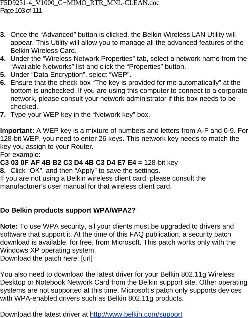 F5D9231-4_V1000_G+MIMO_RTR_MNL-CLEAN.doc  Page 103 of 111    3.  Once the “Advanced” button is clicked, the Belkin Wireless LAN Utility will appear. This Utility will allow you to manage all the advanced features of the Belkin Wireless Card. 4.  Under the “Wireless Network Properties” tab, select a network name from the “Available Networks” list and click the “Properties” button. 5.  Under “Data Encryption”, select “WEP”. 6.  Ensure that the check box “The key is provided for me automatically” at the bottom is unchecked. If you are using this computer to connect to a corporate network, please consult your network administrator if this box needs to be checked. 7.  Type your WEP key in the “Network key” box.  Important: A WEP key is a mixture of numbers and letters from A-F and 0-9. For 128-bit WEP, you need to enter 26 keys. This network key needs to match the key you assign to your Router.  For example:  C3 03 0F AF 4B B2 C3 D4 4B C3 D4 E7 E4 = 128-bit key 8.  Click “OK”, and then “Apply” to save the settings. If you are not using a Belkin wireless client card, please consult the manufacturer’s user manual for that wireless client card.   Do Belkin products support WPA/WPA2?  Note: To use WPA security, all your clients must be upgraded to drivers and software that support it. At the time of this FAQ publication, a security patch download is available, for free, from Microsoft. This patch works only with the Windows XP operating system.  Download the patch here: [url]  You also need to download the latest driver for your Belkin 802.11g Wireless Desktop or Notebook Network Card from the Belkin support site. Other operating systems are not supported at this time. Microsoft’s patch only supports devices with WPA-enabled drivers such as Belkin 802.11g products.  Download the latest driver at http://www.belkin.com/support  