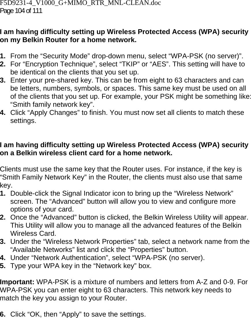 F5D9231-4_V1000_G+MIMO_RTR_MNL-CLEAN.doc Page 104 of 111  I am having difficulty setting up Wireless Protected Access (WPA) security on my Belkin Router for a home network.  1.  From the “Security Mode” drop-down menu, select “WPA-PSK (no server)”. 2.  For “Encryption Technique”, select “TKIP” or “AES”. This setting will have to be identical on the clients that you set up. 3.  Enter your pre-shared key. This can be from eight to 63 characters and can be letters, numbers, symbols, or spaces. This same key must be used on all of the clients that you set up. For example, your PSK might be something like: “Smith family network key”. 4.  Click “Apply Changes” to finish. You must now set all clients to match these settings.  I am having difficulty setting up Wireless Protected Access (WPA) security on a Belkin wireless client card for a home network.  Clients must use the same key that the Router uses. For instance, if the key is “Smith Family Network Key” in the Router, the clients must also use that same key. 1.  Double-click the Signal Indicator icon to bring up the “Wireless Network” screen. The “Advanced” button will allow you to view and configure more options of your card. 2.  Once the “Advanced” button is clicked, the Belkin Wireless Utility will appear. This Utility will allow you to manage all the advanced features of the Belkin Wireless Card. 3.  Under the “Wireless Network Properties” tab, select a network name from the “Available Networks” list and click the “Properties” button.  4.  Under “Network Authentication”, select “WPA-PSK (no server). 5.  Type your WPA key in the “Network key” box.  Important: WPA-PSK is a mixture of numbers and letters from A-Z and 0-9. For WPA-PSK you can enter eight to 63 characters. This network key needs to match the key you assign to your Router.  6.  Click “OK, then “Apply” to save the settings.
