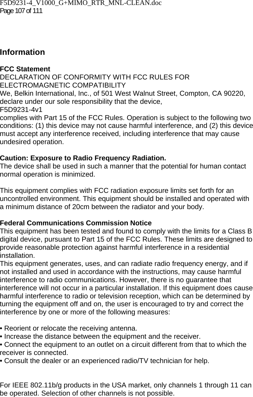 F5D9231-4_V1000_G+MIMO_RTR_MNL-CLEAN.doc  Page 107 of 111      Information  FCC Statement DECLARATION OF CONFORMITY WITH FCC RULES FOR ELECTROMAGNETIC COMPATIBILITY We, Belkin International, Inc., of 501 West Walnut Street, Compton, CA 90220, declare under our sole responsibility that the device, F5D9231-4v1  complies with Part 15 of the FCC Rules. Operation is subject to the following two conditions: (1) this device may not cause harmful interference, and (2) this device must accept any interference received, including interference that may cause undesired operation.  Caution: Exposure to Radio Frequency Radiation.  The device shall be used in such a manner that the potential for human contact normal operation is minimized.  This equipment complies with FCC radiation exposure limits set forth for an uncontrolled environment. This equipment should be installed and operated with a minimum distance of 20cm between the radiator and your body.  Federal Communications Commission Notice  This equipment has been tested and found to comply with the limits for a Class B digital device, pursuant to Part 15 of the FCC Rules. These limits are designed to provide reasonable protection against harmful interference in a residential installation. This equipment generates, uses, and can radiate radio frequency energy, and if not installed and used in accordance with the instructions, may cause harmful interference to radio communications. However, there is no guarantee that interference will not occur in a particular installation. If this equipment does cause harmful interference to radio or television reception, which can be determined by turning the equipment off and on, the user is encouraged to try and correct the interference by one or more of the following measures:  • Reorient or relocate the receiving antenna.  • Increase the distance between the equipment and the receiver.  • Connect the equipment to an outlet on a circuit different from that to which the receiver is connected.  • Consult the dealer or an experienced radio/TV technician for help.   For IEEE 802.11b/g products in the USA market, only channels 1 through 11 can be operated. Selection of other channels is not possible. 