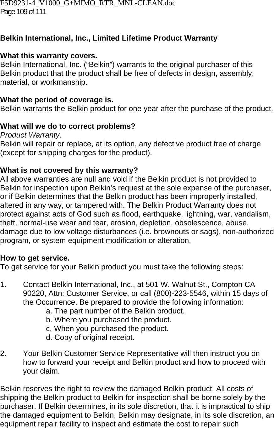 F5D9231-4_V1000_G+MIMO_RTR_MNL-CLEAN.doc  Page 109 of 111    Belkin International, Inc., Limited Lifetime Product Warranty  What this warranty covers. Belkin International, Inc. (“Belkin”) warrants to the original purchaser of this Belkin product that the product shall be free of defects in design, assembly, material, or workmanship.   What the period of coverage is. Belkin warrants the Belkin product for one year after the purchase of the product.  What will we do to correct problems?  Product Warranty. Belkin will repair or replace, at its option, any defective product free of charge (except for shipping charges for the product).    What is not covered by this warranty? All above warranties are null and void if the Belkin product is not provided to Belkin for inspection upon Belkin’s request at the sole expense of the purchaser, or if Belkin determines that the Belkin product has been improperly installed, altered in any way, or tampered with. The Belkin Product Warranty does not protect against acts of God such as flood, earthquake, lightning, war, vandalism, theft, normal-use wear and tear, erosion, depletion, obsolescence, abuse, damage due to low voltage disturbances (i.e. brownouts or sags), non-authorized program, or system equipment modification or alteration.  How to get service.    To get service for your Belkin product you must take the following steps:  1.  Contact Belkin International, Inc., at 501 W. Walnut St., Compton CA 90220, Attn: Customer Service, or call (800)-223-5546, within 15 days of the Occurrence. Be prepared to provide the following information: a. The part number of the Belkin product. b. Where you purchased the product. c. When you purchased the product. d. Copy of original receipt.  2.  Your Belkin Customer Service Representative will then instruct you on how to forward your receipt and Belkin product and how to proceed with your claim.  Belkin reserves the right to review the damaged Belkin product. All costs of shipping the Belkin product to Belkin for inspection shall be borne solely by the purchaser. If Belkin determines, in its sole discretion, that it is impractical to ship the damaged equipment to Belkin, Belkin may designate, in its sole discretion, an equipment repair facility to inspect and estimate the cost to repair such 