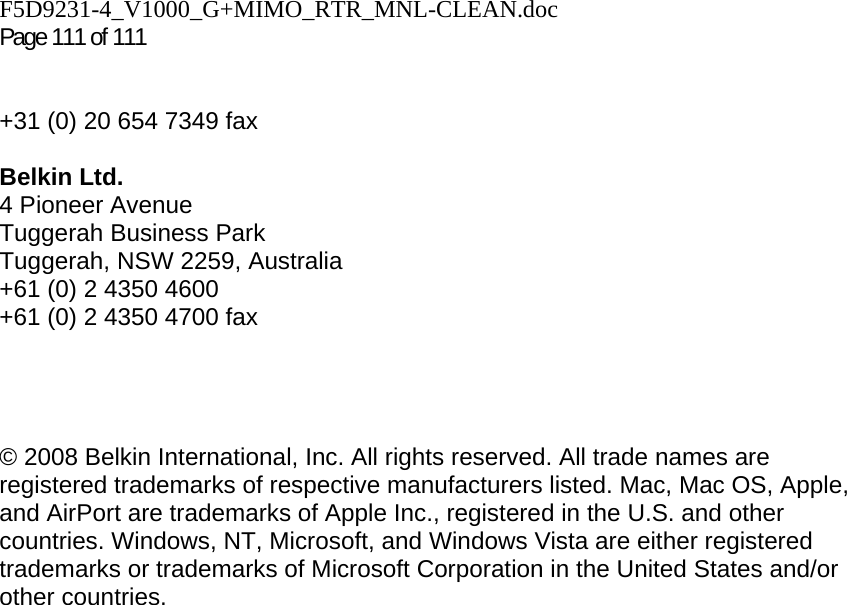 F5D9231-4_V1000_G+MIMO_RTR_MNL-CLEAN.doc  Page 111 of 111    +31 (0) 20 654 7349 fax  Belkin Ltd. 4 Pioneer Avenue Tuggerah Business Park Tuggerah, NSW 2259, Australia +61 (0) 2 4350 4600 +61 (0) 2 4350 4700 fax     © 2008 Belkin International, Inc. All rights reserved. All trade names are registered trademarks of respective manufacturers listed. Mac, Mac OS, Apple, and AirPort are trademarks of Apple Inc., registered in the U.S. and other countries. Windows, NT, Microsoft, and Windows Vista are either registered trademarks or trademarks of Microsoft Corporation in the United States and/or other countries.     