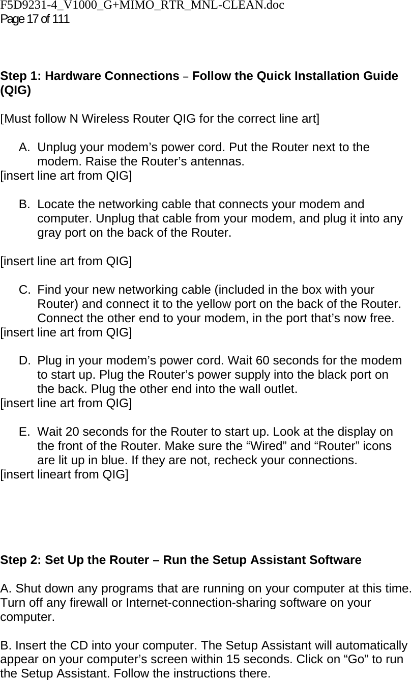 F5D9231-4_V1000_G+MIMO_RTR_MNL-CLEAN.doc  Page 17 of 111     Step 1: Hardware Connections – Follow the Quick Installation Guide (QIG)  [Must follow N Wireless Router QIG for the correct line art]  A.  Unplug your modem’s power cord. Put the Router next to the modem. Raise the Router’s antennas. [insert line art from QIG]  B. Locate the networking cable that connects your modem and computer. Unplug that cable from your modem, and plug it into any gray port on the back of the Router.  [insert line art from QIG]  C.  Find your new networking cable (included in the box with your Router) and connect it to the yellow port on the back of the Router. Connect the other end to your modem, in the port that’s now free. [insert line art from QIG]  D.  Plug in your modem’s power cord. Wait 60 seconds for the modem to start up. Plug the Router’s power supply into the black port on the back. Plug the other end into the wall outlet. [insert line art from QIG]  E.  Wait 20 seconds for the Router to start up. Look at the display on the front of the Router. Make sure the “Wired” and “Router” icons are lit up in blue. If they are not, recheck your connections. [insert lineart from QIG]      Step 2: Set Up the Router – Run the Setup Assistant Software  A. Shut down any programs that are running on your computer at this time. Turn off any firewall or Internet-connection-sharing software on your computer.  B. Insert the CD into your computer. The Setup Assistant will automatically appear on your computer’s screen within 15 seconds. Click on “Go” to run the Setup Assistant. Follow the instructions there.  