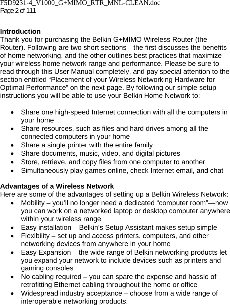 F5D9231-4_V1000_G+MIMO_RTR_MNL-CLEAN.doc Page 2 of 111  Introduction Thank you for purchasing the Belkin G+MIMO Wireless Router (the Router). Following are two short sections—the first discusses the benefits of home networking, and the other outlines best practices that maximize your wireless home network range and performance. Please be sure to read through this User Manual completely, and pay special attention to the section entitled “Placement of your Wireless Networking Hardware for Optimal Performance” on the next page. By following our simple setup instructions you will be able to use your Belkin Home Network to:   •  Share one high-speed Internet connection with all the computers in your home •  Share resources, such as files and hard drives among all the connected computers in your home •  Share a single printer with the entire family •  Share documents, music, video, and digital pictures •  Store, retrieve, and copy files from one computer to another •  Simultaneously play games online, check Internet email, and chat   Advantages of a Wireless Network Here are some of the advantages of setting up a Belkin Wireless Network: •  Mobility – you’ll no longer need a dedicated “computer room”—now you can work on a networked laptop or desktop computer anywhere within your wireless range •  Easy installation – Belkin’s Setup Assistant makes setup simple •  Flexibility – set up and access printers, computers, and other networking devices from anywhere in your home •  Easy Expansion – the wide range of Belkin networking products let you expand your network to include devices such as printers and gaming consoles •  No cabling required – you can spare the expense and hassle of retrofitting Ethernet cabling throughout the home or office •  Widespread industry acceptance – choose from a wide range of interoperable networking products.   
