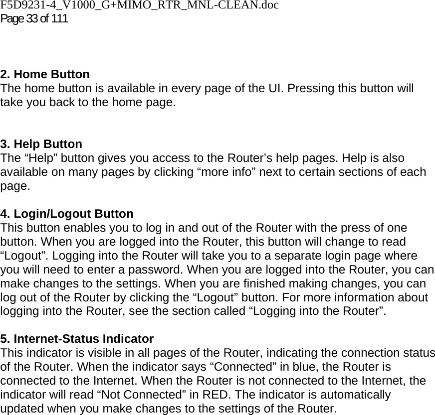 F5D9231-4_V1000_G+MIMO_RTR_MNL-CLEAN.doc  Page 33 of 111     2. Home Button The home button is available in every page of the UI. Pressing this button will take you back to the home page.    3. Help Button  The “Help” button gives you access to the Router’s help pages. Help is also available on many pages by clicking “more info” next to certain sections of each page.  4. Login/Logout Button This button enables you to log in and out of the Router with the press of one button. When you are logged into the Router, this button will change to read “Logout”. Logging into the Router will take you to a separate login page where you will need to enter a password. When you are logged into the Router, you can make changes to the settings. When you are finished making changes, you can log out of the Router by clicking the “Logout” button. For more information about logging into the Router, see the section called “Logging into the Router”.  5. Internet-Status Indicator This indicator is visible in all pages of the Router, indicating the connection status of the Router. When the indicator says “Connected” in blue, the Router is connected to the Internet. When the Router is not connected to the Internet, the indicator will read “Not Connected” in RED. The indicator is automatically updated when you make changes to the settings of the Router.     