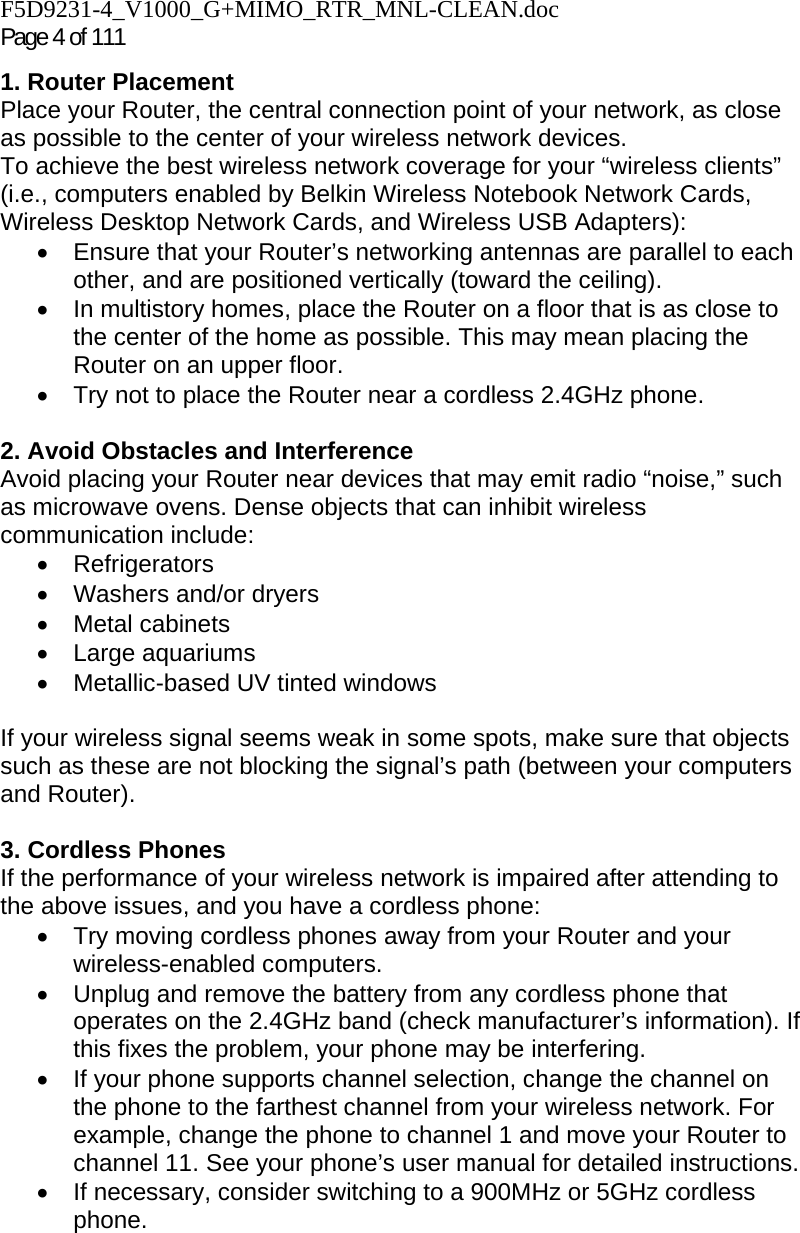 F5D9231-4_V1000_G+MIMO_RTR_MNL-CLEAN.doc Page 4 of 111 1. Router Placement  Place your Router, the central connection point of your network, as close as possible to the center of your wireless network devices.  To achieve the best wireless network coverage for your “wireless clients” (i.e., computers enabled by Belkin Wireless Notebook Network Cards, Wireless Desktop Network Cards, and Wireless USB Adapters):  •  Ensure that your Router’s networking antennas are parallel to each other, and are positioned vertically (toward the ceiling).  •  In multistory homes, place the Router on a floor that is as close to the center of the home as possible. This may mean placing the Router on an upper floor. •  Try not to place the Router near a cordless 2.4GHz phone.  2. Avoid Obstacles and Interference Avoid placing your Router near devices that may emit radio “noise,” such as microwave ovens. Dense objects that can inhibit wireless communication include:  • Refrigerators • Washers and/or dryers • Metal cabinets • Large aquariums •  Metallic-based UV tinted windows   If your wireless signal seems weak in some spots, make sure that objects such as these are not blocking the signal’s path (between your computers and Router).  3. Cordless Phones If the performance of your wireless network is impaired after attending to the above issues, and you have a cordless phone:  •  Try moving cordless phones away from your Router and your wireless-enabled computers. •  Unplug and remove the battery from any cordless phone that operates on the 2.4GHz band (check manufacturer’s information). If this fixes the problem, your phone may be interfering.  •  If your phone supports channel selection, change the channel on the phone to the farthest channel from your wireless network. For example, change the phone to channel 1 and move your Router to channel 11. See your phone’s user manual for detailed instructions. •  If necessary, consider switching to a 900MHz or 5GHz cordless phone.  
