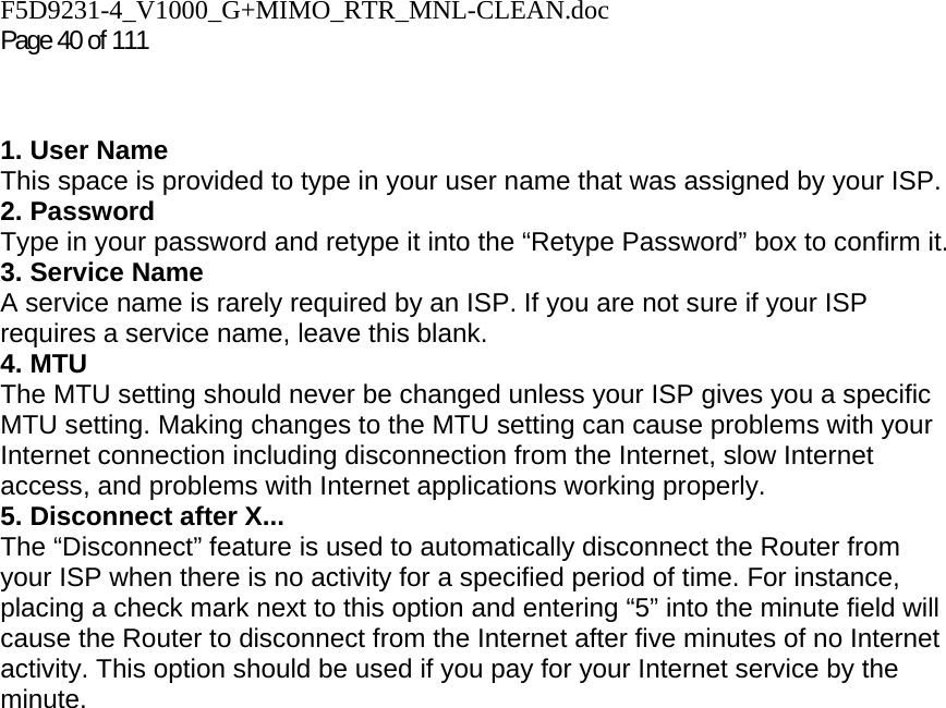 F5D9231-4_V1000_G+MIMO_RTR_MNL-CLEAN.doc Page 40 of 111   1. User Name This space is provided to type in your user name that was assigned by your ISP. 2. Password Type in your password and retype it into the “Retype Password” box to confirm it. 3. Service Name A service name is rarely required by an ISP. If you are not sure if your ISP requires a service name, leave this blank. 4. MTU The MTU setting should never be changed unless your ISP gives you a specific MTU setting. Making changes to the MTU setting can cause problems with your Internet connection including disconnection from the Internet, slow Internet access, and problems with Internet applications working properly. 5. Disconnect after X... The “Disconnect” feature is used to automatically disconnect the Router from your ISP when there is no activity for a specified period of time. For instance, placing a check mark next to this option and entering “5” into the minute field will cause the Router to disconnect from the Internet after five minutes of no Internet activity. This option should be used if you pay for your Internet service by the minute.