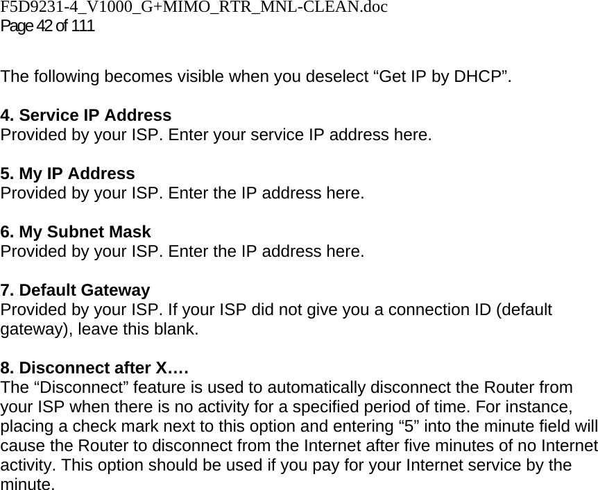 F5D9231-4_V1000_G+MIMO_RTR_MNL-CLEAN.doc Page 42 of 111  The following becomes visible when you deselect “Get IP by DHCP”.  4. Service IP Address Provided by your ISP. Enter your service IP address here.   5. My IP Address Provided by your ISP. Enter the IP address here.  6. My Subnet Mask Provided by your ISP. Enter the IP address here.  7. Default Gateway Provided by your ISP. If your ISP did not give you a connection ID (default gateway), leave this blank.  8. Disconnect after X…. The “Disconnect” feature is used to automatically disconnect the Router from your ISP when there is no activity for a specified period of time. For instance, placing a check mark next to this option and entering “5” into the minute field will cause the Router to disconnect from the Internet after five minutes of no Internet activity. This option should be used if you pay for your Internet service by the minute.