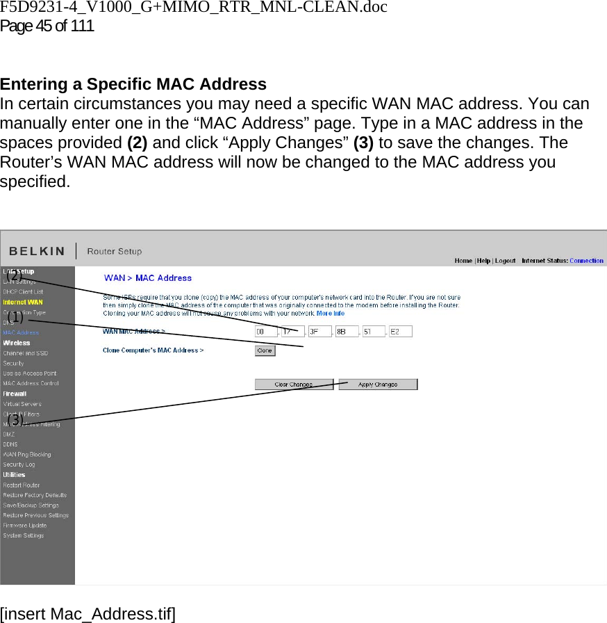 F5D9231-4_V1000_G+MIMO_RTR_MNL-CLEAN.doc  Page 45 of 111    Entering a Specific MAC Address In certain circumstances you may need a specific WAN MAC address. You can manually enter one in the “MAC Address” page. Type in a MAC address in the spaces provided (2) and click “Apply Changes” (3) to save the changes. The Router’s WAN MAC address will now be changed to the MAC address you specified.   [insert Mac_Address.tif](1) (2) (3) 