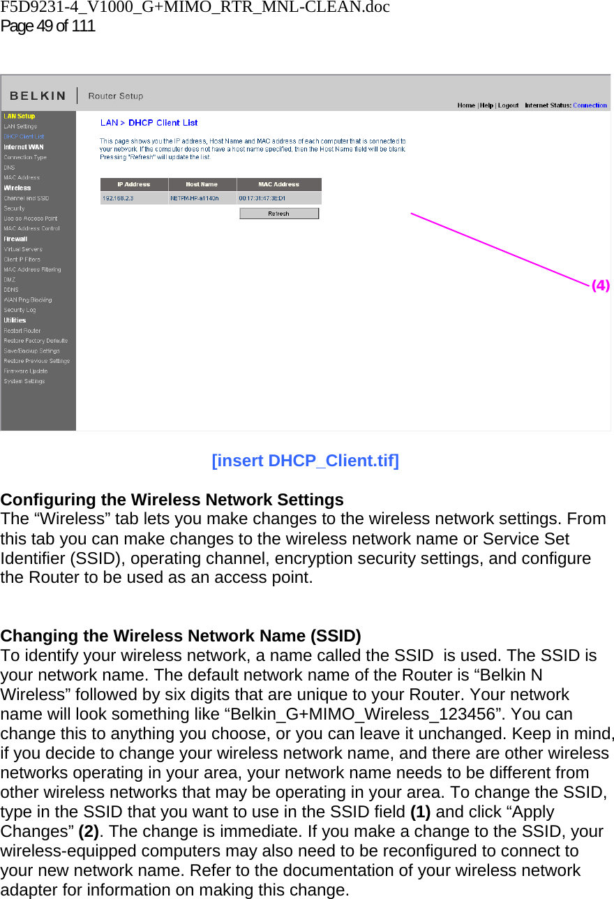 F5D9231-4_V1000_G+MIMO_RTR_MNL-CLEAN.doc  Page 49 of 111      [insert DHCP_Client.tif]  Configuring the Wireless Network Settings The “Wireless” tab lets you make changes to the wireless network settings. From this tab you can make changes to the wireless network name or Service Set Identifier (SSID), operating channel, encryption security settings, and configure the Router to be used as an access point.   Changing the Wireless Network Name (SSID) To identify your wireless network, a name called the SSID  is used. The SSID is your network name. The default network name of the Router is “Belkin N Wireless” followed by six digits that are unique to your Router. Your network name will look something like “Belkin_G+MIMO_Wireless_123456”. You can change this to anything you choose, or you can leave it unchanged. Keep in mind, if you decide to change your wireless network name, and there are other wireless networks operating in your area, your network name needs to be different from other wireless networks that may be operating in your area. To change the SSID, type in the SSID that you want to use in the SSID field (1) and click “Apply Changes” (2). The change is immediate. If you make a change to the SSID, your wireless-equipped computers may also need to be reconfigured to connect to your new network name. Refer to the documentation of your wireless network adapter for information on making this change. (4)