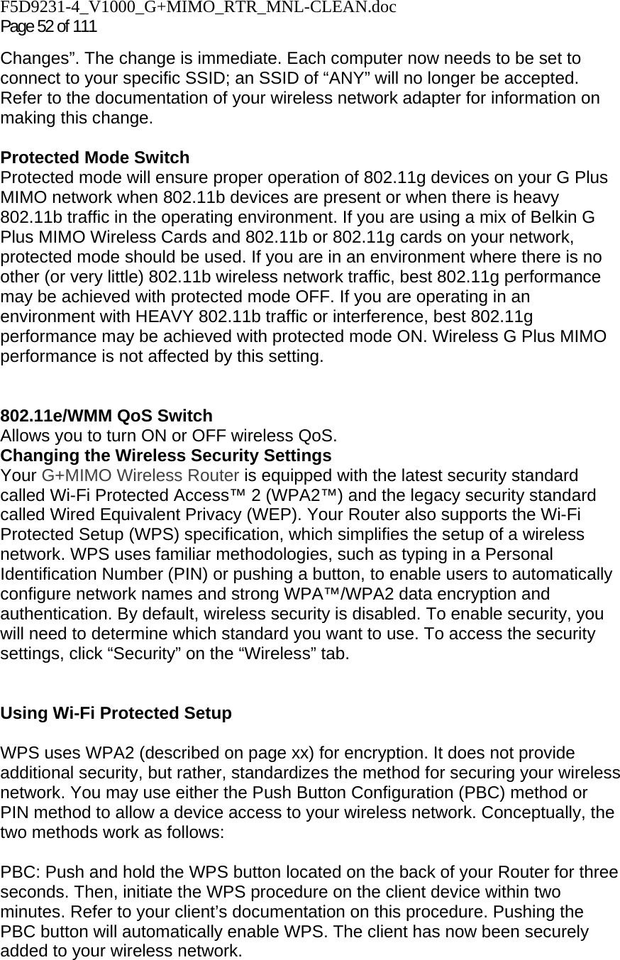 F5D9231-4_V1000_G+MIMO_RTR_MNL-CLEAN.doc Page 52 of 111 Changes”. The change is immediate. Each computer now needs to be set to connect to your specific SSID; an SSID of “ANY” will no longer be accepted. Refer to the documentation of your wireless network adapter for information on making this change.  Protected Mode Switch Protected mode will ensure proper operation of 802.11g devices on your G Plus MIMO network when 802.11b devices are present or when there is heavy 802.11b traffic in the operating environment. If you are using a mix of Belkin G Plus MIMO Wireless Cards and 802.11b or 802.11g cards on your network, protected mode should be used. If you are in an environment where there is no other (or very little) 802.11b wireless network traffic, best 802.11g performance may be achieved with protected mode OFF. If you are operating in an environment with HEAVY 802.11b traffic or interference, best 802.11g performance may be achieved with protected mode ON. Wireless G Plus MIMO performance is not affected by this setting.   802.11e/WMM QoS Switch Allows you to turn ON or OFF wireless QoS. Changing the Wireless Security Settings Your G+MIMO Wireless Router is equipped with the latest security standard called Wi-Fi Protected Access™ 2 (WPA2™) and the legacy security standard called Wired Equivalent Privacy (WEP). Your Router also supports the Wi-Fi Protected Setup (WPS) specification, which simplifies the setup of a wireless network. WPS uses familiar methodologies, such as typing in a Personal Identification Number (PIN) or pushing a button, to enable users to automatically configure network names and strong WPA™/WPA2 data encryption and authentication. By default, wireless security is disabled. To enable security, you will need to determine which standard you want to use. To access the security settings, click “Security” on the “Wireless” tab.   Using Wi-Fi Protected Setup  WPS uses WPA2 (described on page xx) for encryption. It does not provide additional security, but rather, standardizes the method for securing your wireless network. You may use either the Push Button Configuration (PBC) method or PIN method to allow a device access to your wireless network. Conceptually, the two methods work as follows:  PBC: Push and hold the WPS button located on the back of your Router for three seconds. Then, initiate the WPS procedure on the client device within two minutes. Refer to your client’s documentation on this procedure. Pushing the PBC button will automatically enable WPS. The client has now been securely added to your wireless network. 