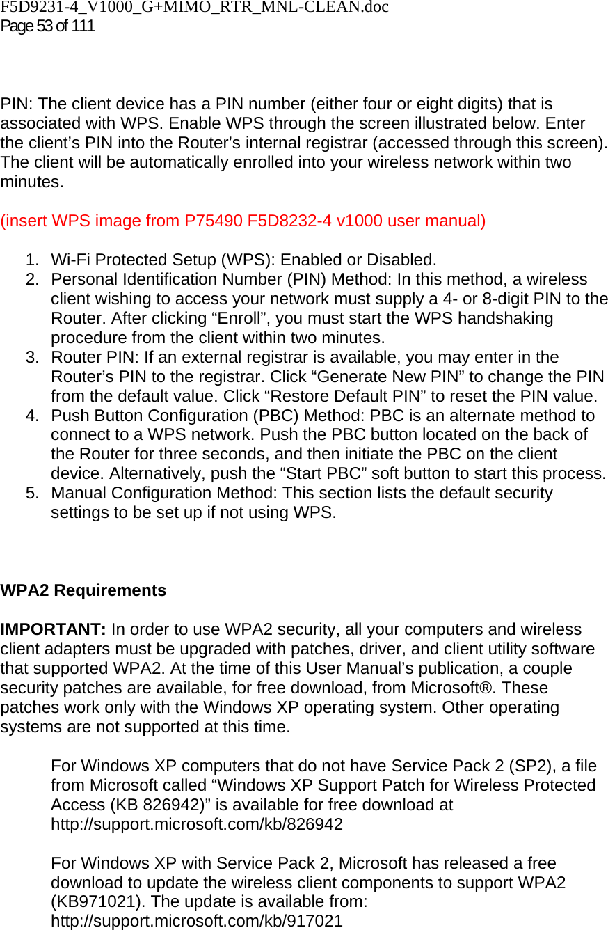 F5D9231-4_V1000_G+MIMO_RTR_MNL-CLEAN.doc  Page 53 of 111     PIN: The client device has a PIN number (either four or eight digits) that is associated with WPS. Enable WPS through the screen illustrated below. Enter the client’s PIN into the Router’s internal registrar (accessed through this screen). The client will be automatically enrolled into your wireless network within two minutes.  (insert WPS image from P75490 F5D8232-4 v1000 user manual)  1.  Wi-Fi Protected Setup (WPS): Enabled or Disabled. 2.  Personal Identification Number (PIN) Method: In this method, a wireless client wishing to access your network must supply a 4- or 8-digit PIN to the Router. After clicking “Enroll”, you must start the WPS handshaking procedure from the client within two minutes. 3.  Router PIN: If an external registrar is available, you may enter in the Router’s PIN to the registrar. Click “Generate New PIN” to change the PIN from the default value. Click “Restore Default PIN” to reset the PIN value. 4.  Push Button Configuration (PBC) Method: PBC is an alternate method to connect to a WPS network. Push the PBC button located on the back of the Router for three seconds, and then initiate the PBC on the client device. Alternatively, push the “Start PBC” soft button to start this process. 5.  Manual Configuration Method: This section lists the default security settings to be set up if not using WPS.    WPA2 Requirements  IMPORTANT: In order to use WPA2 security, all your computers and wireless client adapters must be upgraded with patches, driver, and client utility software that supported WPA2. At the time of this User Manual’s publication, a couple security patches are available, for free download, from Microsoft®. These patches work only with the Windows XP operating system. Other operating systems are not supported at this time.   For Windows XP computers that do not have Service Pack 2 (SP2), a file from Microsoft called “Windows XP Support Patch for Wireless Protected Access (KB 826942)” is available for free download at http://support.microsoft.com/kb/826942  For Windows XP with Service Pack 2, Microsoft has released a free download to update the wireless client components to support WPA2 (KB971021). The update is available from: http://support.microsoft.com/kb/917021  