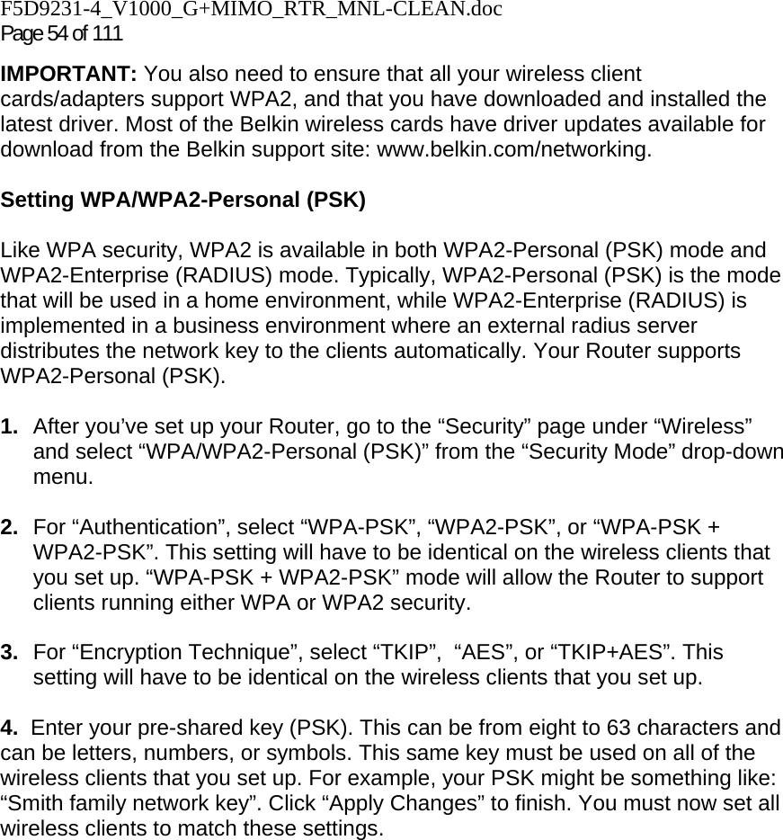 F5D9231-4_V1000_G+MIMO_RTR_MNL-CLEAN.doc Page 54 of 111 IMPORTANT: You also need to ensure that all your wireless client cards/adapters support WPA2, and that you have downloaded and installed the latest driver. Most of the Belkin wireless cards have driver updates available for download from the Belkin support site: www.belkin.com/networking.    Setting WPA/WPA2-Personal (PSK)    Like WPA security, WPA2 is available in both WPA2-Personal (PSK) mode and WPA2-Enterprise (RADIUS) mode. Typically, WPA2-Personal (PSK) is the mode that will be used in a home environment, while WPA2-Enterprise (RADIUS) is implemented in a business environment where an external radius server distributes the network key to the clients automatically. Your Router supports WPA2-Personal (PSK).  1.  After you’ve set up your Router, go to the “Security” page under “Wireless” and select “WPA/WPA2-Personal (PSK)” from the “Security Mode” drop-down menu.   2.  For “Authentication”, select “WPA-PSK”, “WPA2-PSK”, or “WPA-PSK + WPA2-PSK”. This setting will have to be identical on the wireless clients that you set up. “WPA-PSK + WPA2-PSK” mode will allow the Router to support clients running either WPA or WPA2 security.  3.  For “Encryption Technique”, select “TKIP”,  “AES”, or “TKIP+AES”. This setting will have to be identical on the wireless clients that you set up.   4.  Enter your pre-shared key (PSK). This can be from eight to 63 characters and can be letters, numbers, or symbols. This same key must be used on all of the wireless clients that you set up. For example, your PSK might be something like: “Smith family network key”. Click “Apply Changes” to finish. You must now set all wireless clients to match these settings.  