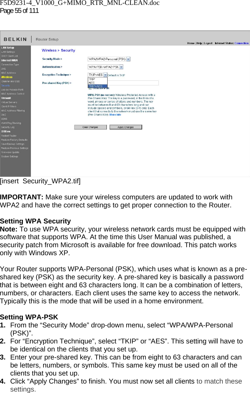F5D9231-4_V1000_G+MIMO_RTR_MNL-CLEAN.doc  Page 55 of 111     [insert  Security_WPA2.tif]  IMPORTANT: Make sure your wireless computers are updated to work with WPA2 and have the correct settings to get proper connection to the Router.  Setting WPA Security Note: To use WPA security, your wireless network cards must be equipped with software that supports WPA. At the time this User Manual was published, a security patch from Microsoft is available for free download. This patch works only with Windows XP.   Your Router supports WPA-Personal (PSK), which uses what is known as a pre-shared key (PSK) as the security key. A pre-shared key is basically a password that is between eight and 63 characters long. It can be a combination of letters, numbers, or characters. Each client uses the same key to access the network. Typically this is the mode that will be used in a home environment.  Setting WPA-PSK 1.  From the “Security Mode” drop-down menu, select “WPA/WPA-Personal (PSK)”. 2.  For “Encryption Technique”, select “TKIP” or “AES”. This setting will have to be identical on the clients that you set up. 3.  Enter your pre-shared key. This can be from eight to 63 characters and can be letters, numbers, or symbols. This same key must be used on all of the clients that you set up. 4.  Click “Apply Changes” to finish. You must now set all clients to match these settings. 