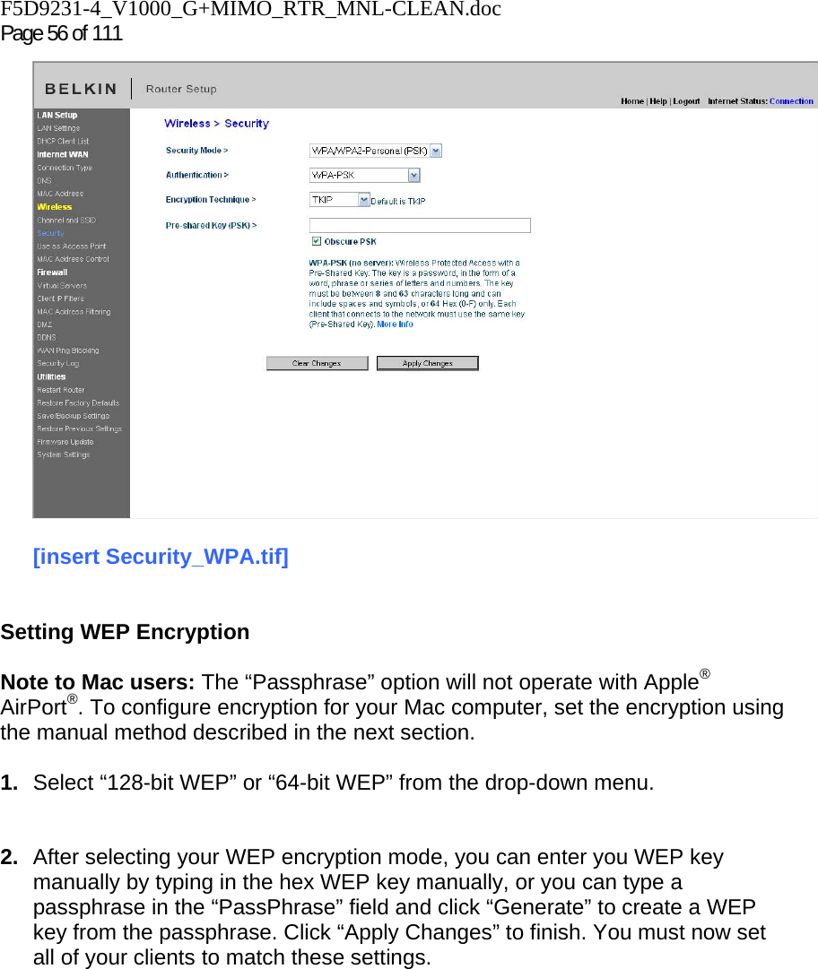 F5D9231-4_V1000_G+MIMO_RTR_MNL-CLEAN.doc Page 56 of 111  [insert Security_WPA.tif]   Setting WEP Encryption  Note to Mac users: The “Passphrase” option will not operate with Apple® AirPort®. To configure encryption for your Mac computer, set the encryption using the manual method described in the next section.  1.  Select “128-bit WEP” or “64-bit WEP” from the drop-down menu.   2.  After selecting your WEP encryption mode, you can enter you WEP key manually by typing in the hex WEP key manually, or you can type a passphrase in the “PassPhrase” field and click “Generate” to create a WEP key from the passphrase. Click “Apply Changes” to finish. You must now set all of your clients to match these settings. 