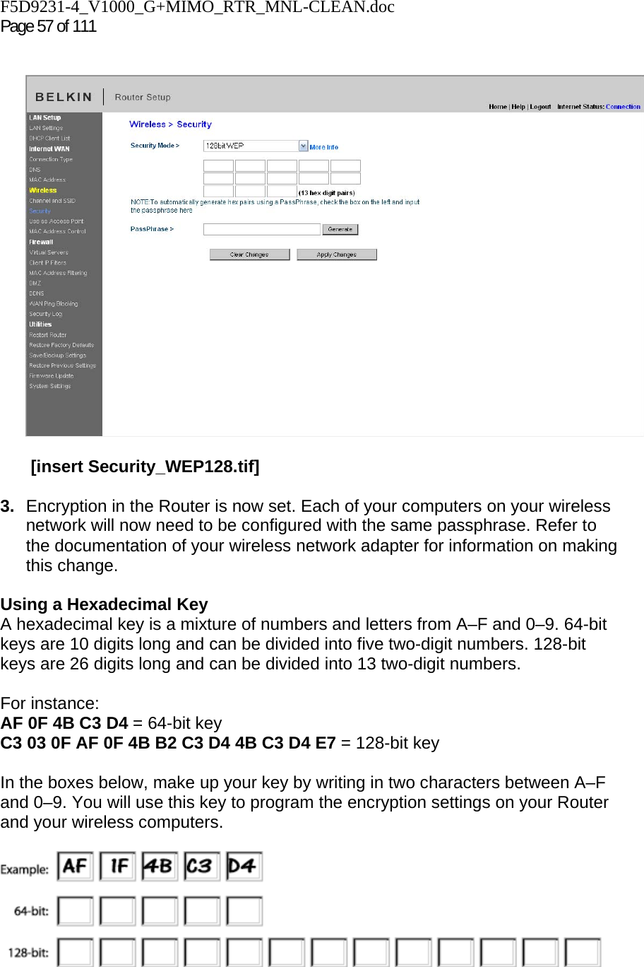 F5D9231-4_V1000_G+MIMO_RTR_MNL-CLEAN.doc  Page 57 of 111      [insert Security_WEP128.tif]  3.  Encryption in the Router is now set. Each of your computers on your wireless network will now need to be configured with the same passphrase. Refer to the documentation of your wireless network adapter for information on making this change.  Using a Hexadecimal Key A hexadecimal key is a mixture of numbers and letters from A–F and 0–9. 64-bit keys are 10 digits long and can be divided into five two-digit numbers. 128-bit keys are 26 digits long and can be divided into 13 two-digit numbers.   For instance: AF 0F 4B C3 D4 = 64-bit key C3 03 0F AF 0F 4B B2 C3 D4 4B C3 D4 E7 = 128-bit key  In the boxes below, make up your key by writing in two characters between A–F and 0–9. You will use this key to program the encryption settings on your Router and your wireless computers.   