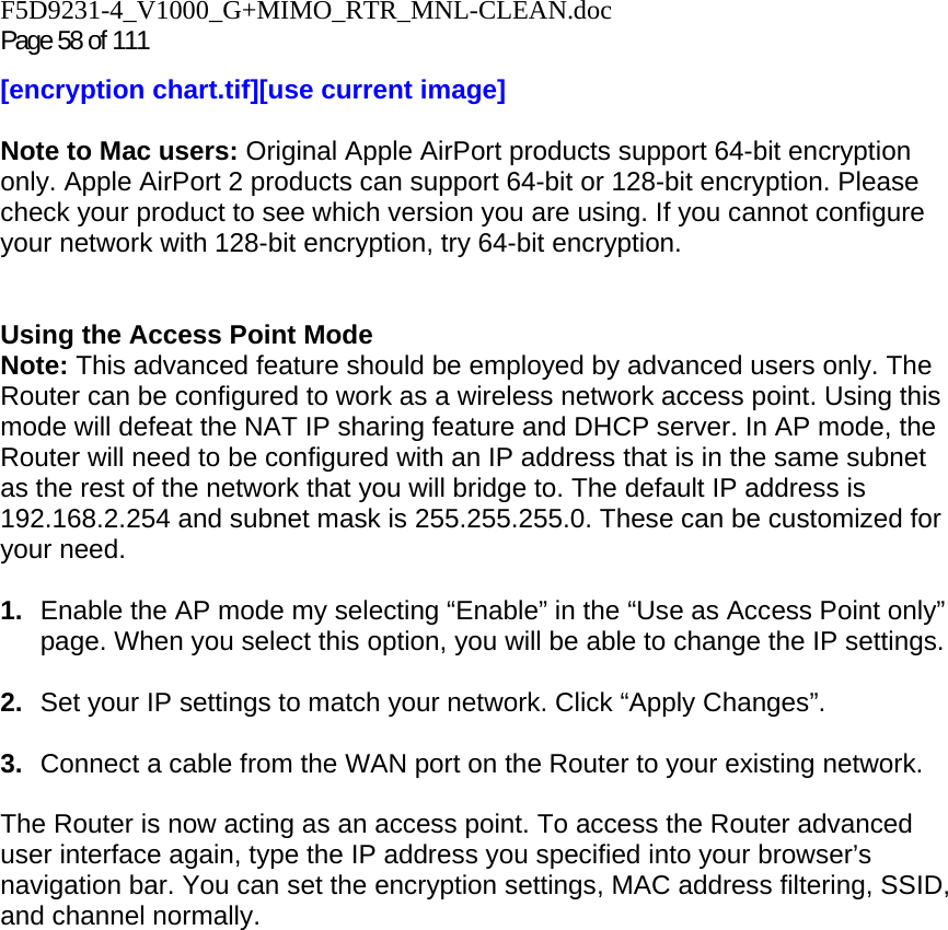 F5D9231-4_V1000_G+MIMO_RTR_MNL-CLEAN.doc Page 58 of 111 [encryption chart.tif][use current image]  Note to Mac users: Original Apple AirPort products support 64-bit encryption only. Apple AirPort 2 products can support 64-bit or 128-bit encryption. Please check your product to see which version you are using. If you cannot configure your network with 128-bit encryption, try 64-bit encryption.   Using the Access Point Mode Note: This advanced feature should be employed by advanced users only. The Router can be configured to work as a wireless network access point. Using this mode will defeat the NAT IP sharing feature and DHCP server. In AP mode, the Router will need to be configured with an IP address that is in the same subnet as the rest of the network that you will bridge to. The default IP address is 192.168.2.254 and subnet mask is 255.255.255.0. These can be customized for your need.   1.  Enable the AP mode my selecting “Enable” in the “Use as Access Point only” page. When you select this option, you will be able to change the IP settings.   2.  Set your IP settings to match your network. Click “Apply Changes”.  3.  Connect a cable from the WAN port on the Router to your existing network.  The Router is now acting as an access point. To access the Router advanced user interface again, type the IP address you specified into your browser’s navigation bar. You can set the encryption settings, MAC address filtering, SSID, and channel normally.  