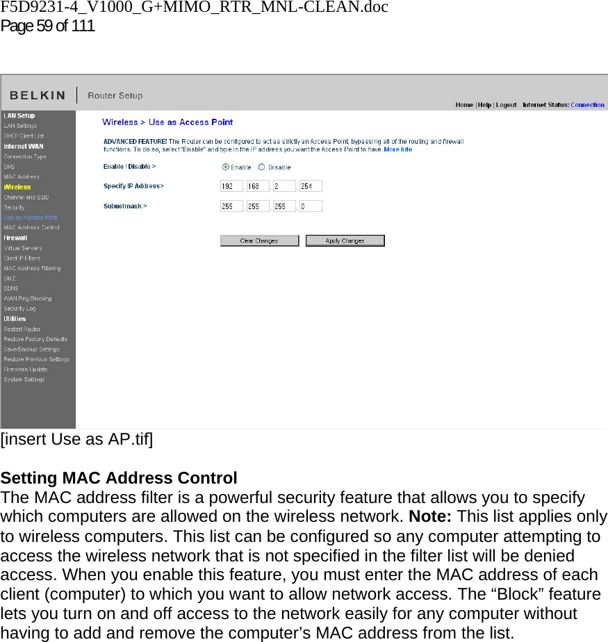 F5D9231-4_V1000_G+MIMO_RTR_MNL-CLEAN.doc  Page 59 of 111     [insert Use as AP.tif]  Setting MAC Address Control  The MAC address filter is a powerful security feature that allows you to specify which computers are allowed on the wireless network. Note: This list applies only to wireless computers. This list can be configured so any computer attempting to access the wireless network that is not specified in the filter list will be denied access. When you enable this feature, you must enter the MAC address of each client (computer) to which you want to allow network access. The “Block” feature lets you turn on and off access to the network easily for any computer without having to add and remove the computer’s MAC address from the list.  