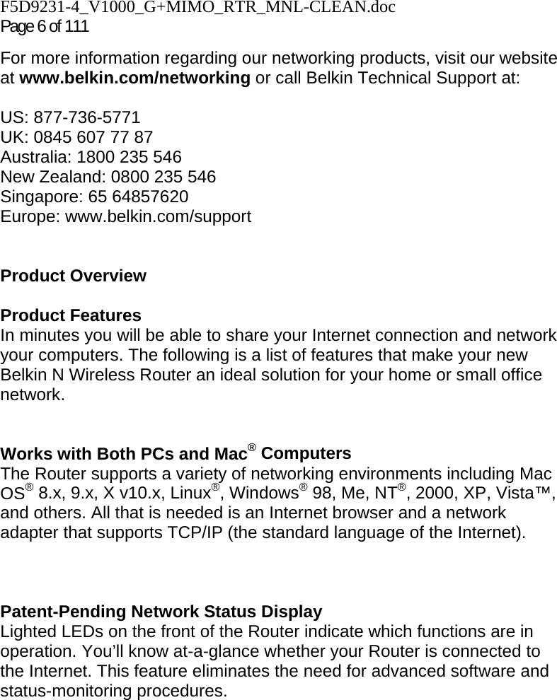 F5D9231-4_V1000_G+MIMO_RTR_MNL-CLEAN.doc Page 6 of 111 For more information regarding our networking products, visit our website at www.belkin.com/networking or call Belkin Technical Support at:  US: 877-736-5771 UK: 0845 607 77 87 Australia: 1800 235 546 New Zealand: 0800 235 546 Singapore: 65 64857620 Europe: www.belkin.com/support    Product Overview  Product Features In minutes you will be able to share your Internet connection and network your computers. The following is a list of features that make your new Belkin N Wireless Router an ideal solution for your home or small office network.   Works with Both PCs and Mac® Computers The Router supports a variety of networking environments including Mac OS® 8.x, 9.x, X v10.x, Linux®, Windows® 98, Me, NT®, 2000, XP, Vista™, and others. All that is needed is an Internet browser and a network adapter that supports TCP/IP (the standard language of the Internet).    Patent-Pending Network Status Display Lighted LEDs on the front of the Router indicate which functions are in operation. You’ll know at-a-glance whether your Router is connected to the Internet. This feature eliminates the need for advanced software and status-monitoring procedures.  