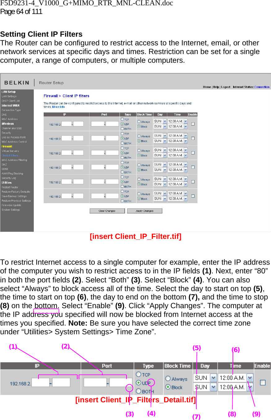 F5D9231-4_V1000_G+MIMO_RTR_MNL-CLEAN.doc Page 64 of 111  Setting Client IP Filters The Router can be configured to restrict access to the Internet, email, or other network services at specific days and times. Restriction can be set for a single computer, a range of computers, or multiple computers.    [insert Client_IP_Filter.tif]   To restrict Internet access to a single computer for example, enter the IP address of the computer you wish to restrict access to in the IP fields (1). Next, enter “80” in both the port fields (2). Select “Both” (3). Select “Block” (4). You can also select “Always” to block access all of the time. Select the day to start on top (5), the time to start on top (6), the day to end on the bottom (7), and the time to stop (8) on the bottom. Select “Enable” (9). Click “Apply Changes”. The computer at the IP address you specified will now be blocked from Internet access at the times you specified. Note: Be sure you have selected the correct time zone under “Utilities&gt; System Settings&gt; Time Zone”.     [insert Client_IP_Filters_Detail.tif]   (1) (3)(2) (4)(5) (6) (7) (8) (9) 