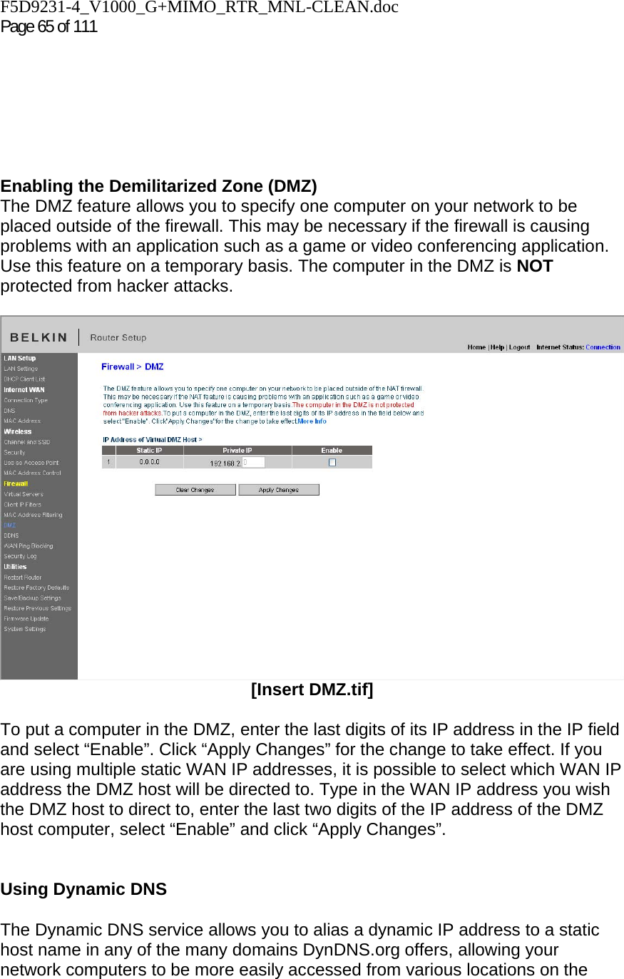 F5D9231-4_V1000_G+MIMO_RTR_MNL-CLEAN.doc  Page 65 of 111         Enabling the Demilitarized Zone (DMZ)  The DMZ feature allows you to specify one computer on your network to be placed outside of the firewall. This may be necessary if the firewall is causing problems with an application such as a game or video conferencing application. Use this feature on a temporary basis. The computer in the DMZ is NOT protected from hacker attacks.    [Insert DMZ.tif]  To put a computer in the DMZ, enter the last digits of its IP address in the IP field and select “Enable”. Click “Apply Changes” for the change to take effect. If you are using multiple static WAN IP addresses, it is possible to select which WAN IP address the DMZ host will be directed to. Type in the WAN IP address you wish the DMZ host to direct to, enter the last two digits of the IP address of the DMZ host computer, select “Enable” and click “Apply Changes”.   Using Dynamic DNS  The Dynamic DNS service allows you to alias a dynamic IP address to a static host name in any of the many domains DynDNS.org offers, allowing your network computers to be more easily accessed from various locations on the 
