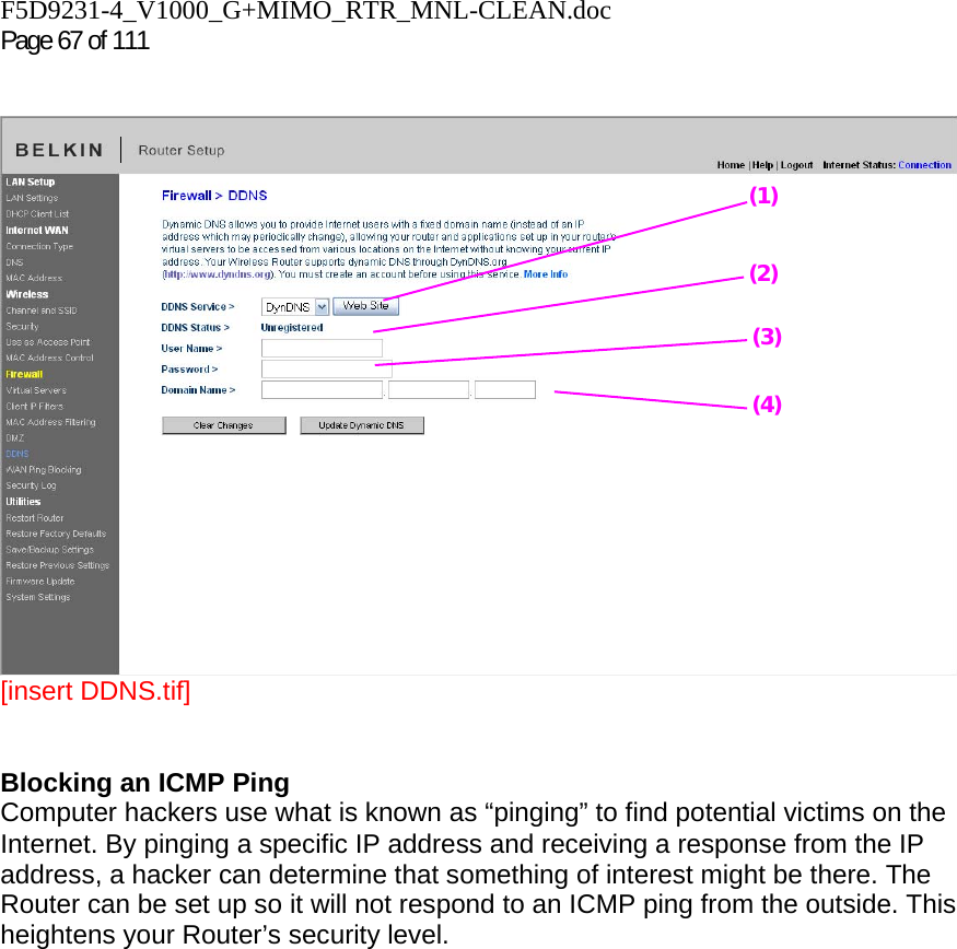 F5D9231-4_V1000_G+MIMO_RTR_MNL-CLEAN.doc  Page 67 of 111     [insert DDNS.tif]   Blocking an ICMP Ping  Computer hackers use what is known as “pinging” to find potential victims on the Internet. By pinging a specific IP address and receiving a response from the IP address, a hacker can determine that something of interest might be there. The Router can be set up so it will not respond to an ICMP ping from the outside. This heightens your Router’s security level.   (1) (2) (3) (4) 