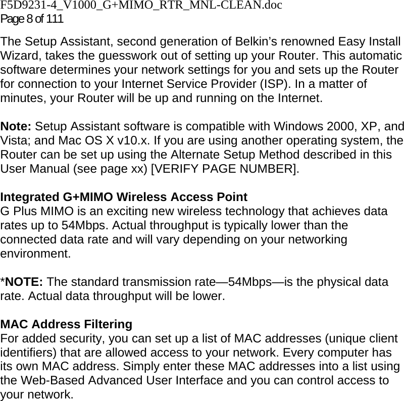 F5D9231-4_V1000_G+MIMO_RTR_MNL-CLEAN.doc Page 8 of 111 The Setup Assistant, second generation of Belkin’s renowned Easy Install Wizard, takes the guesswork out of setting up your Router. This automatic software determines your network settings for you and sets up the Router for connection to your Internet Service Provider (ISP). In a matter of minutes, your Router will be up and running on the Internet.  Note: Setup Assistant software is compatible with Windows 2000, XP, and Vista; and Mac OS X v10.x. If you are using another operating system, the Router can be set up using the Alternate Setup Method described in this User Manual (see page xx) [VERIFY PAGE NUMBER].  Integrated G+MIMO Wireless Access Point  G Plus MIMO is an exciting new wireless technology that achieves data rates up to 54Mbps. Actual throughput is typically lower than the connected data rate and will vary depending on your networking environment.  *NOTE: The standard transmission rate—54Mbps—is the physical data rate. Actual data throughput will be lower.   MAC Address Filtering For added security, you can set up a list of MAC addresses (unique client identifiers) that are allowed access to your network. Every computer has its own MAC address. Simply enter these MAC addresses into a list using the Web-Based Advanced User Interface and you can control access to your network.   