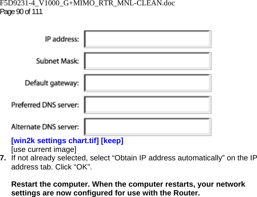 F5D9231-4_V1000_G+MIMO_RTR_MNL-CLEAN.doc Page 90 of 111    [win2k settings chart.tif] [keep] [use current image] 7.  If not already selected, select “Obtain IP address automatically” on the IP address tab. Click “OK”.   Restart the computer. When the computer restarts, your network settings are now configured for use with the Router.    