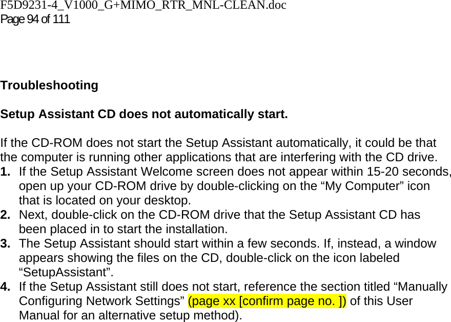 F5D9231-4_V1000_G+MIMO_RTR_MNL-CLEAN.doc Page 94 of 111    Troubleshooting  Setup Assistant CD does not automatically start.  If the CD-ROM does not start the Setup Assistant automatically, it could be that the computer is running other applications that are interfering with the CD drive.  1.  If the Setup Assistant Welcome screen does not appear within 15-20 seconds, open up your CD-ROM drive by double-clicking on the “My Computer” icon that is located on your desktop. 2.  Next, double-click on the CD-ROM drive that the Setup Assistant CD has been placed in to start the installation. 3.  The Setup Assistant should start within a few seconds. If, instead, a window appears showing the files on the CD, double-click on the icon labeled “SetupAssistant”. 4.  If the Setup Assistant still does not start, reference the section titled “Manually Configuring Network Settings” (page xx [confirm page no. ]) of this User Manual for an alternative setup method). 