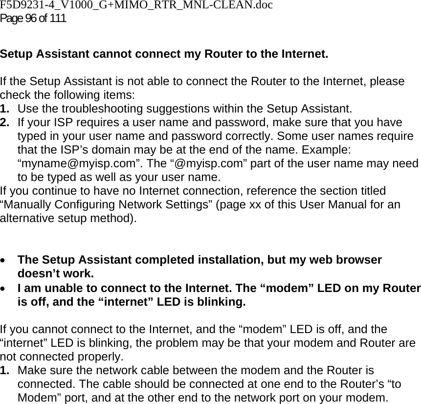 F5D9231-4_V1000_G+MIMO_RTR_MNL-CLEAN.doc Page 96 of 111  Setup Assistant cannot connect my Router to the Internet.  If the Setup Assistant is not able to connect the Router to the Internet, please check the following items: 1.  Use the troubleshooting suggestions within the Setup Assistant. 2.  If your ISP requires a user name and password, make sure that you have typed in your user name and password correctly. Some user names require that the ISP’s domain may be at the end of the name. Example: “myname@myisp.com”. The “@myisp.com” part of the user name may need to be typed as well as your user name.  If you continue to have no Internet connection, reference the section titled “Manually Configuring Network Settings” (page xx of this User Manual for an alternative setup method).   • The Setup Assistant completed installation, but my web browser doesn’t work. • I am unable to connect to the Internet. The “modem” LED on my Router is off, and the “internet” LED is blinking.   If you cannot connect to the Internet, and the “modem” LED is off, and the “internet” LED is blinking, the problem may be that your modem and Router are not connected properly.  1.  Make sure the network cable between the modem and the Router is connected. The cable should be connected at one end to the Router’s “to Modem” port, and at the other end to the network port on your modem. 