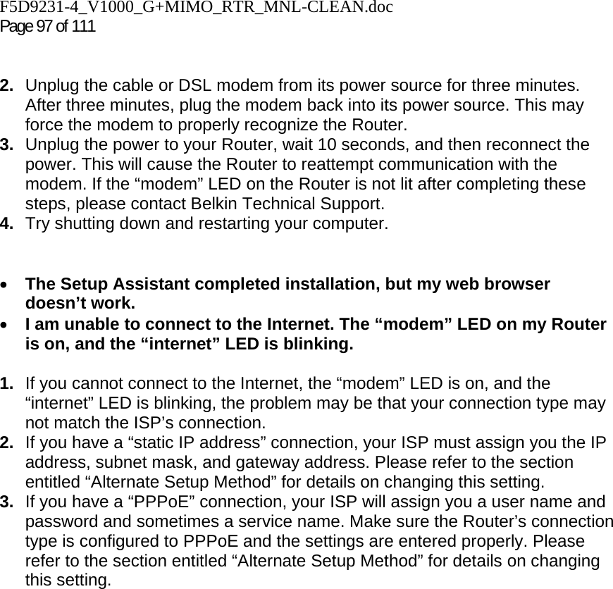 F5D9231-4_V1000_G+MIMO_RTR_MNL-CLEAN.doc  Page 97 of 111    2.  Unplug the cable or DSL modem from its power source for three minutes. After three minutes, plug the modem back into its power source. This may force the modem to properly recognize the Router. 3.  Unplug the power to your Router, wait 10 seconds, and then reconnect the power. This will cause the Router to reattempt communication with the modem. If the “modem” LED on the Router is not lit after completing these steps, please contact Belkin Technical Support. 4.  Try shutting down and restarting your computer.    • The Setup Assistant completed installation, but my web browser doesn’t work. • I am unable to connect to the Internet. The “modem” LED on my Router is on, and the “internet” LED is blinking.  1.  If you cannot connect to the Internet, the “modem” LED is on, and the “internet” LED is blinking, the problem may be that your connection type may not match the ISP’s connection.  2.  If you have a “static IP address” connection, your ISP must assign you the IP address, subnet mask, and gateway address. Please refer to the section entitled “Alternate Setup Method” for details on changing this setting.  3.  If you have a “PPPoE” connection, your ISP will assign you a user name and password and sometimes a service name. Make sure the Router’s connection type is configured to PPPoE and the settings are entered properly. Please refer to the section entitled “Alternate Setup Method” for details on changing this setting.
