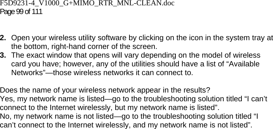 F5D9231-4_V1000_G+MIMO_RTR_MNL-CLEAN.doc  Page 99 of 111    2.  Open your wireless utility software by clicking on the icon in the system tray at the bottom, right-hand corner of the screen.  3.  The exact window that opens will vary depending on the model of wireless card you have; however, any of the utilities should have a list of “Available Networks”—those wireless networks it can connect to.   Does the name of your wireless network appear in the results?  Yes, my network name is listed—go to the troubleshooting solution titled “I can’t connect to the Internet wirelessly, but my network name is listed”. No, my network name is not listed—go to the troubleshooting solution titled “I can’t connect to the Internet wirelessly, and my network name is not listed”.