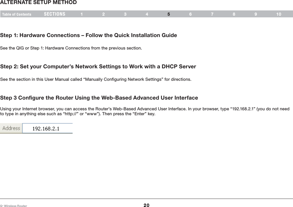 20G+ Wireless RouterSECTIONSTable of Contents 1234 678910ALTERNATE SETUP METHOD5Step 1: Hardware Connections – Follow the Quick Installation GuideSee the QIG or Step 1: Hardware Connections from the previous section.Step 2: Set your Computer’s Network Settings to Work with a DHCP ServerSee the section in this User Manual called “Manually Configuring Network Settings” for directions.Step 3 Configure the Router Using the Web-Based Advanced User Interface Using your Internet browser, you can access the Router’s Web-Based Advanced User Interface. In your browser, type “192.168.2.1” (you do not need to type in anything else such as “http://” or “www”). Then press the “Enter” key.