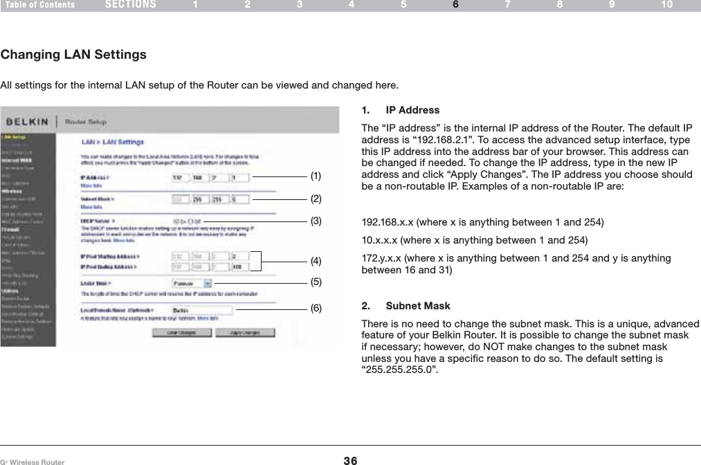 36G+ Wireless RouterSECTIONSTable of Contents 12345 789106USING THE WEB-BASED ADVANCED USER INTERFACE1. IP Address The “IP address” is the internal IP address of the Router. The default IP address is “192.168.2.1”. To access the advanced setup interface, type this IP address into the address bar of your browser. This address can be changed if needed. To change the IP address, type in the new IP address and click “Apply Changes”. The IP address you choose should be a non-routable IP. Examples of a non-routable IP are:192.168.x.x (where x is anything between 1 and 254)10.x.x.x (where x is anything between 1 and 254)172.y.x.x (where x is anything between 1 and 254 and y is anything between 16 and 31)2. Subnet Mask There is no need to change the subnet mask. This is a unique, advanced feature of your Belkin Router. It is possible to change the subnet mask if necessary; however, do NOT make changes to the subnet mask unless you have a specific reason to do so. The default setting is “255.255.255.0”.Changing LAN SettingsAll settings for the internal LAN setup of the Router can be viewed and changed here.(1)(2)(5)(6)(3)(4)