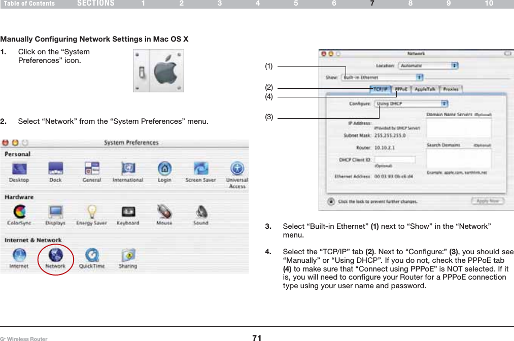 71G+ Wireless RouterSECTIONSTable of Contents 123456 89107MANUALLY CONFIGURING NETWORK SETTINGSManually Configuring Network Settings in Mac OS X3. Select “Built-in Ethernet” (1) next to “Show” in the “Network” menu.4. Select the “TCP/IP” tab (2). Next to “Configure:” (3), you should see “Manually” or “Using DHCP”. If you do not, check the PPPoE tab (4) to make sure that “Connect using PPPoE” is NOT selected. If it is, you will need to configure your Router for a PPPoE connection type using your user name and password.1. Click on the “System Preferences” icon.2. Select “Network” from the “System Preferences” menu.(1) (3) (4) (2) 